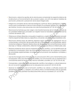 Prohibida
su
reproducción
•	 Reconocer y valorar los aportes de la ciencia para comprender los aspectos básicos de
la estructura y el funcionamiento de su propio cuerpo, con el fin de aplicar medidas de
promoción, protección y prevención de la salud integral. (U6)
•	 Integrar los conceptos de las ciencias biológicas, químicas, físicas, geológicas y astronó-
micas, para comprender la ciencia, la tecnología y la sociedad, ligadas a la capacidad
de inventar, innovar y dar soluciones a la crisis socioambiental. (U1; U2; U3; U4;U5)
•	 Reconocer los factores que dan origen a las transformaciones de la materia, a través de
la curiosidad intelectual y proceder con respeto hacia la naturaleza para evidenciar los
cambios de estado. (U5)
•	 Obtener por síntesis diferentes compuestos inorgánicos u orgánicos que requieren procedi-
mientos experimentales básicos y específicos, actuando con ética y responsabilidad. (U5)
•	 Reconocer diversos tipos de sistemas dispersos según el estado de agregación de sus
componentes, y el tamaño de las partículas de su fase dispersa; sus propiedades, aplica-
ciones tecnológicas. Preparar diversos tipos de disoluciones de concentraciones conoci-
das bajo un trabajo colaborativo utilizando todos los recursos físicos e intelectuales. (U6)
•	 Resolver problemas de la ciencia mediante el método científico, con la identificación de
problemas, la búsqueda crítica de información, la elaboración de conjeturas, el diseño
de actividades experimentales, el análisis y la comunicación de resultados confiables y
éticos.(U4)
•	 Usar las tecnologías de la información y la comunicación (TIC) como herramientas para
la búsqueda crítica de información, el análisis y la comunicación de sus experiencias y
conclusiones sobre los fenómenos y hechos naturales y sociales. (U1; U2; U3; U4; U5; U6)
•	 Comprender y valorar la historia del desarrollo científico, tecnológico y cultural relaciona-
do con la acción que este ejerce en la vida personal y social. (U1; U2; U3; U4; U5)
•	 Apreciar la importancia de la formación científica, los valores y actitudes propios del
pensamiento científico, y adoptar una actitud crítica y fundamentada ante los grandes
problemas que hoy plantean las relaciones entre ciencia y sociedad. (U1; U2; U3; U4)
P
r
o
h
i
b
i
d
a
s
u
c
o
m
e
r
c
i
a
l
i
z
a
c
i
ó
n
 