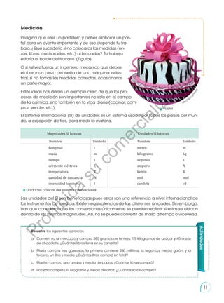 Prohibida
su
reproducción
11
11
Medición
Imagina que eres un pastelero y debes elaborar un pas-
tel para un evento importante y de eso depende tu tra-
bajo. ¿Qué sucedería si no colocaras las medidas (on-
zas, libras, cucharadas, etc.) adecuadas? Tu trabajo
estaría al borde del fracaso. (Figura)
O si tal vez fueras un ingeniero mecánico que debes
elaborar un pieza pequeña de una máquina indus-
trial, si no tomas las medidas correctas, ocasionarías
un daño mayor.
Estas ideas nos darán un ejemplo claro de que los pro-
cesos de medición son importantes no solo en el campo
de la química, sino también en la vida diaria (cocinar, com-
prar, vender, etc.)
El Sistema Internacional (SI) de unidades es un sistema usado por todos los países del mun-
do, a excepción de tres, para medir la materia.
Las unidades del SI son beneficiosas pues estas son una referencia a nivel internacional de
los instrumentos de medida. Existen equivalencias de las diferentes unidades. Sin embargo,
hay que considerar que las conversiones únicamente se pueden realizar si estas se ubican
dentro de las mismas magnitudes. Así, no se puede convertir de masa a tiempo o viceversa.
1.	Resuelve los siguientes ejercicios.
	 a.	 Carmen va al mercado y compra 380 gramos de lenteja, 1,5 kilogramos de azúcar y 45 onzas
	 de chocolate. ¿Cuántas libras lleva en su canasta?
	 b.	 María compra tres gaseosas; la primera contiene 380 mililitros; la segunda, medio galón, y la
	 tercera, un litro y medio. ¿Cuántos litros compró en total?
	 c.	 Martha compra una arroba y media de papas. ¿Cuántas libras compró?
	 d.	 Roberto compra un kilogramo y medio de arroz. ¿Cuántas libras compró?
Actividades
http://goo
.
g
l
/
k
t
r
I
a
S
	Pastel
	 Unidades básicas del sistema internacional
Magnitudes SI básicas Unidades SI básicas
Nombre Símbolo Nombre Símbolo
Longitud
masa
tiempo
corriente eléctrica
temperatura
cantidad de sustancia
intensidad luminosa
l
m
t
I, i
T
N
I
metro
kilogramo
segundo
amperio
kelvin
mol
candela
m
kg
s
A
K
mol
cd
P
r
o
h
i
b
i
d
a
s
u
c
o
m
e
r
c
i
a
l
i
z
a
c
i
ó
n
 