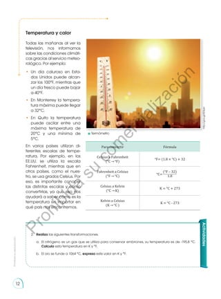 Prohibida
su
reproducción
12
Temperatura y calor
http://goo.gl/EEXpkr
Actividades
2.	 Realiza las siguientes transformaciones.
a.	 El nitrógeno es un gas que se utiliza para conservar embriones, su temperatura es de -195,8 °C.
Calcula esta temperatura en K y °F.
b.	 El oro se funde a 1064 °C, expresa este valor en K y °F.
Todas las mañanas al ver la
televisión, nos informamos
sobre las condiciones climáti-
cas gracias al servicio meteo-
rológico. Por ejemplo:
•	 Un día caluroso en Esta-
dos Unidos puede alcan-
zar los 100°F, mientras que
un día fresco puede bajar
a 40°F.
•	 En Monterrey la tempera-
tura máxima puede llegar
a 32°C.
•	 En Quito la temperatura
puede oscilar entre una
máxima temperatura de
20°C y una mínima de
5°C.	
En varios países utilizan di-
ferentes escalas de tempe-
ratura. Por ejemplo, en los
EE.UU. se utiliza la escala
Fahrenheit, mientras que en
otros países, como el nues-
tro, se usa grados Celsius. Por
eso, es importante conocer
las distintas escalas y cómo
convertirlas, ya que eso nos
ayudará a saber cómo es la
temperatura sin importar en
qué país nos encontremos.
Para convertir Fórmula
Celsius a Fahrenheit
(°C °F)
°F= (1.8 × °C) + 32
Fahrenheit a Celsius
(°F °C)
(°F – 32)
1.8
Celsius a Kelvin
(°C K)
K = °C + 273
Kelvin a Celsius
(K °C )
K = °C - 273
°C=
	Termómetro
P
r
o
h
i
b
i
d
a
s
u
c
o
m
e
r
c
i
a
l
i
z
a
c
i
ó
n
 