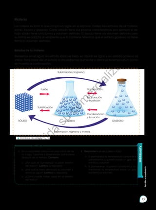 Prohibida
su
reproducción
13
Materia
La materia es todo lo que ocupa un lugar en el espacio. Existen tres estados de la materia:
sólido, líquido y gaseoso. Cada estado tiene sus propias características, por ejemplo el es-
tado sólido tiene una forma y volumen definido. El líquido tiene un volumen definido pero
su forma se adapta al recipiente que lo contiene. Mientras que el estado gaseoso no tiene
forma ni volumen definido.
Actividades
3.	 En un recipiente, colocamos unos cubos de hie-
lo, luego, tapamos y observamos qué sucede
después de un tiempo. Contesta.
a.	 ¿Por qué se humedeció la parte exterior
del frasco? Justifica tu respuesta.
b.	 ¿Por qué el hielo disminuyó su volumen y
ahora es agua? Justifica tu respuesta.
c.	 ¿Cómo puede haber agua en el exterior
del frasco?
4.	 Responde si es verdadero o falso
a.	 Si permanece la temperatura constante y
aumentamos la presión sobre un gas, au-
menta su volumen.
b.	 Si permanece la presión constante y au-
mentamos la temperatura sobre un gas,
aumenta su volumen.
Estados de la materia
Pensemos en el agua, en estado sólido es hielo, en líquido es agua y en estado gaseoso es
vapor. Para pasar de un estado a otro debemos aumentar o disminuir la temperatura como
se muestra a continuación:
Sublimación progresiva
Sublimación regresiva o inversa
Fusión Vaporización:
Solidificación
Evaporación
y ebullición
Condensación
y licuación
SÓLIDO LÍQUIDO GASEOSO
	 Cambios de estado
P
r
o
h
i
b
i
d
a
s
u
c
o
m
e
r
c
i
a
l
i
z
a
c
i
ó
n
 
