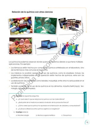 Prohibida
su
reproducción
15
Relación de la química con otras ciencias
La química la podemos observar donde quiera que estemos debido a que tiene múltiples
aplicaciones. Por ejemplo:
•	 Los fármacos están hechos por compuestos químicos sintetizados en el laboratorio. Uno
de los fármacos más comunes es la aspirina.
•	Los médicos no podrían operar sin el uso de químicos, como la anestesia. Incluso, los
implementos indispensables en un operación están hechos de químicos, estos son: los
guantes, pinzas, bisturí.
•	 La elaboración de cosméticos como labiales, maquillaje, entre otros no sería posible sin el
uso de químicos.
•	 También podemos ver el uso de los químicos en los alimentos, industria textil (ropa), tec-
nología, artículos de limpieza.
Actividades
5.	 Contesta las siguientes preguntas.
a.	 ¿En qué crees tú que se relaciona la química con las matemáticas?
b.	 ¿Qué parte de la medicina se dedica al estudio de los productos tóxicos?
c.	 ¿Cómo crees que la química ha aportado en la fabricación de celulares y computadoras?
d.	 ¿Cuál es la diferencia entre química orgánica e inorgánica?
6.	 Investiga sobre la:
a. Nanotecnología	 b. Química organometálica	 c. Fotoquímica
ht
tp
s:/
/g
oo
.g
l/A
4n
t4
q
https://goo.gl/yYW2ZI
ht
tp
s:/
/g
oo
.g
l/M
El
uZ
D
http:
//go
o.gl/
q6zM
b4
htt
p:/
/go
o.g
l/c
aja
tD
htt
p:/
/go
o.g
l/N
59R
n3
P
r
o
h
i
b
i
d
a
s
u
c
o
m
e
r
c
i
a
l
i
z
a
c
i
ó
n
 