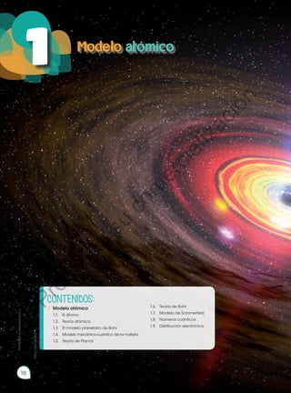 Objetivos:
•	 Demostrar conocimiento y compren-
sión de los hechos esenciales, con-
ceptos, principios, teorías y leyes rela-
cionadas con la Química a través de
la curiosidad científica, generando
un compromiso potencial con la so-
ciedad.
•	 Interpretar la estructura atómica y
molecular, desarrollar configuracio-
nes electrónicas y explicar su valor
predictivo en el estudio de las pro-
piedades químicas de los elementos
y compuestos, impulsando un traba-
jo colaborativo, ético y honesto.
http://goo.gl/ZWjaPT
Modelo atómico
16
1
Prohibida
su
reproducción
CONTENIDOS:
1.	 Modelo atómico
	 1.1.	 El átomo
	 1.2.	 Teoría atómica
	 1.3.	 El modelo planetario de Bohr
	 1.4.	 Modelo mecánico-cuántico de la materia
	 1.5.	 Teoría de Planck
	 1.6.	 Teoría de Bohr
	 1.7.	 Modelo de Sommerfeld
	 1.8.	 Números cuánticos
	 1.9.	 Distribución electrónica
https://goo.gl/I0lnjY
P
r
o
h
i
b
i
d
a
s
u
c
o
m
e
r
c
i
a
l
i
z
a
c
i
ó
n
 