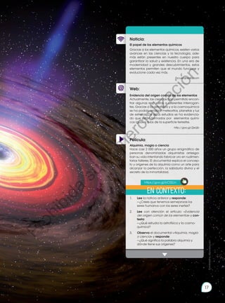 17
Web:
Noticia:
Película:
El papel de los elementos químicos
Gracias a los elementos químicos, existen varios
avances en las ciencias y la tecnología, ade-
más están presentes en nuestro cuerpo para
garantizar la salud y existencia. En una era de
modernidad y grandes descubrimientos, estos
elementos permiten que el mundo funcione y
evolucione cada vez más.
Escuelapedia.com
1.	 	 Lee la noticia anterior y responde:
		 —¿Crees que tenemos semejanzas los
seres humanos con los seres inertes?
2.		 Lee con atención el artículo: «Evidencia
del origen común de los elementos» y con-
testa:
		 —¿Qué estudia la astrofísica y la cosmo-
química?
3.		 Observa el documental «Alquimia, magia
o ciencia» y responde:
		 —¿Qué significa la palabra alquimia y
dónde tiene sus orígenes?
Evidencia del origen común de los elementos
Actualmente, las ciencias han permitido encon-
trar algunas respuestas a diferentes interrogan-
tes. Gracias a la astrofísica y a la cosmoquímica
se ha podido analizar meteoritos, planetas y luz
de estrellas. De estos estudios se ha evidencia-
do que están formados por elementos quími-
cos iguales a los de la superficie terrestre.
http://goo.gl/ZjeUjb
Alquimia, magia o ciencia
Hace casi 2 000 años un grupo enigmático de
personas denominadas alquimistas arriesga-
ban su vida intentando fabricar oro en rudimen-
tarios talleres. El documental explica el concep-
to y orígenes de la alquimia como un arte para
alcanzar la perfección, la sabiduría divina y el
secreto de la inmortalidad.
En contexto:
https://goo.gl/bC0Zcn
Prohibida
su
reproducción
17
P
r
o
h
i
b
i
d
a
s
u
c
o
m
e
r
c
i
a
l
i
z
a
c
i
ó
n
 