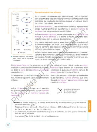 Prohibida
su
reproducción
22
protón neutrón
electrón
hidrógeno
deuterio
tritio
Z=1
n=0
A=1
Z=1
n=1
A=2
Z=1
n=2
A=3
H
1
1
H
2
1
H
3
1
Elementos químicos e isótopos
En la primera década del siglo XX H. Mo­­
seley (1887-1915) midió
con exactitud la carga nuclear positiva de distintos elementos
químicos. Sus resultados permitieron asignar un nú­
me­
ro atómi-
co a cada uno de los elementos.
El número atómico, Z, de un elemento químico representa la
carga nuclear positiva de sus átomos, es decir, el número de
protones que estos contienen en el núcleo.
Así, un elemento químico se caracteriza por su número de pro-
tones o número atómico. Si el átomo es neutro, este valor coin-
cide también con el número de electrones.
¿Un mismo elemento puede tener átomos de masas distintas?
El científico inglés F. W. Aston (1877-1945) demostró que el neón
natural contiene dos clases de átomos, con el mismo número
atómico pero diferente masa.
Así, los átomos de un mismo elemento pueden tener un número
variable de neutrones. Como consecuencia, su masa también
es variable. Por ello, es importante conocer tanto el número ató-
mico de un átomo como su número másico.
	Modelo atómico de Ruther-
ford, de los tres isótopos de
hi­drógeno
Ejemplo
1
Determina el número atómico (Z); el número de neutrones (N); el número másico (A); y el número de
electrones del isótopo 239
Pu
94
— 	Anotamos el número atómico, Z = 94, y el número másico, A = 239, y hallamos el número de neutrones:
	 A = Z + N ⇒ N = A − Z ⇒ N = 239 − 94 = 145
— 	En un átomo neutro, el número de electrones es igual al de protones y, por tanto, igual al número ató-
mico. Así, hay 94 electrones.
	 En el isótopo
239
Pu
94
: Z = 94; N = 145; A = 239, y hay 94 electrones.
El número másico, A, de un átomo es el nú-
mero de nucleones que contiene su núcleo,
es decir, la suma de los protones y neutrones
que lo forman.
Si designamos como N el número de neutro-
nes, resulta el siguiente va­
lor para el número
másico:
A = Z + N
Así, el núcleo de los átomos de un elemen-
to químico está compuesto por un número
fijo de protones y un número variable de
neutrones.
Las distintas formas atómicas de un mismo
elemento que difieren en su número mási-
co debido a que poseen distinto número de
neutrones se denominan isótopos.
Para caracterizar a un isótopo de un elemen-
to, se indican su número atómico, que iden-
tifica al elemento, y su número másico, que
identifica al isótopo.
X = símbolo del elemento
Z = número atómico
A = número másico
X
A
Z
P
r
o
h
i
b
i
d
a
s
u
c
o
m
e
r
c
i
a
l
i
z
a
c
i
ó
n
 