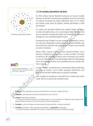 Prohibida
su
reproducción
24
K
L
M
N
1.3. El modelo planetario de Bohr
En 1913, el físico danés Niels Bohr propuso un nuevo modelo
atómico. Para Bohr, los electrones giraban en torno al núcleo
en órbitas circulares de radios definidos, pero no en todas
las órbitas, pues para él existían órbitas permitidas y otras
prohibidas.
En cada una de estas órbitas solo puede haber un núme-
ro dado de electrones, con una energía determinada. Para
que un electrón cambie de órbita, es necesario modificar su
energía en una cantidad determinada.
El parecido del modelo con los modelos planetarios, y el he-
cho de que interpretara ciertos sucesos experimentales, que
por entonces carecían de explicación, hicieron que tuviera
un éxito inmediato.
Hacia 1925, nuevos avances, tanto experimentales como
teóricos, obligaron a proponer un nuevo modelo: el mode-
lo atómico de orbitales. A partir de los trabajos de científi-
cos como Max Planck, Louis De Broglie, Werner Heisenberg,
Erwin Schrödinger y otros, se ha establecido el modelo ató-
mico actual.
En este modelo, los electrones no describen órbitas definidas
en torno al núcleo, como había supuesto Rutherford, sino
que se encuentran distribuidos ocupando orbitales.
Este modelo es acertado a nivel atómico y molecular (molé-
culas, átomos y partículas subatómicas).
Actividades
1.	 Escribe los tres postulados que propuso Niels Bohr en el nuevo modelo atómico.
2.	 Contesta ¿qué describe la estructura electrónica de un átomo?
3.	 Analiza el siguiente postulado:
	 — «Cuando un electrón pasa de una órbita externa a una más interna, la diferencia de energía entre
ambas órbitas se emite en forma de radiación electromagnética».
4.	 Contesta ¿cuál es la diferencia entre estado fundamental de un estado excitado?
5.	 Contesta verdadero o falso al siguiente postulado, y argumenta tu respuesta:
	 — Los electrones giran alrededor del núcleo en órbitas estacionarias emitiendo energía.
https://youtu.be/0UPRyzlWC6k Gran-
des genios de la humanidad: El átomo,
John Dalton y Niels Bohr.
	Modelo planetario de Bohr
TIC
P
r
o
h
i
b
i
d
a
s
u
c
o
m
e
r
c
i
a
l
i
z
a
c
i
ó
n
 