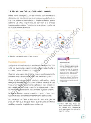 Prohibida
su
reproducción
25
1.4. Modelo mecánico-cuántico de la materia
Dualidad del electrón
Aunque el modelo atómico de Rutherford explicaba con
éxito las evidencias experimentales observadas hasta el
momento, era en sí mismo inconsistente.
Cuando una carga eléctrica se mueve aceleradamente,
pierde energía en forma de radiación electromagnética.
Como el electrón se mueve alrededor del núcleo, pierde
energía, y esta pérdida conduciría a que el electrón se des-
truya, sin embargo necesita otra explicación para establecer
otro modelo atómico que, además de ofrecer explicación a
los fenómenos observados, no vulnere las leyes de la física.
En 1905, A. Einstein puso en cuestión la teoría clásica de la
luz, donde esta presenta comportamiento corpuscular.
A partir de esta hipótesis, el físico francés Louis de Broglie pro-
puso, en 1924, que de igual modo que la luz, los electrones
podrían presentar propiedades ondulatorias.
Hasta inicios del siglo XX, no se conocía con exactitud la
ubicación de los electrones; sin embargo, una serie de re-
sultados experimentales obligó a elaborar nuevas teorías
sobre la luz. Estas, en principio, se aplicaron a la energía
transportada por la luz. Posteriormente, sirvieron para formu-
lar nuevas teorías atómicas.
Teoría corpuscular
El físico inglés Isaac Newton, en el
siglo XVII, planteó la teoría corpus-
cular, donde señalaba que «la luz
consiste en un flujo de pequeñas
partículas, sin masa, emitidos por
fuentes luminosas que se movían
en línea recta con gran rapidez».
Esta teoría analiza la propagación
rectilínea de la luz, la refractación
y reflexión de la misma, pero no los
anillos de Newton, las interferencias
y la difracción.
	Einstein (1879-1955), físico ale-
mán, comprobó que determina-
dos metales eran capaces de
emitir electrones cuando se los
exponía a la luz.
	Modelo mecánico-cuántico de la materia
http://goo.gl/Peu7l6
y también:
P
r
o
h
i
b
i
d
a
s
u
c
o
m
e
r
c
i
a
l
i
z
a
c
i
ó
n
 