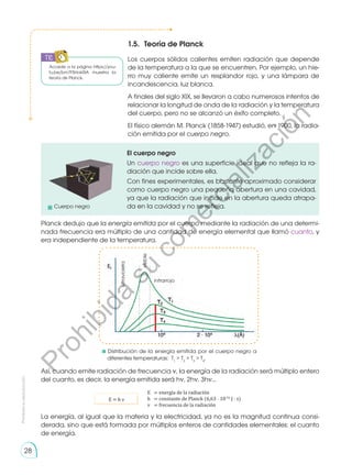 Prohibida
su
reproducción
28
1.5. 	Teoría de Planck
Los cuerpos sólidos calientes emiten radiación que depende
de la temperatura a la que se encuentren. Por ejemplo, un hie-
rro muy caliente emite un resplandor rojo, y una lámpara de
incandescencia, luz blanca.
A finales del siglo XIX, se llevaron a cabo numerosos intentos de
relacionar la longitud de onda de la radiación y la temperatura
del cuerpo, pero no se alcanzó un éxito completo.
El físico alemán M. Planck (1858-1947) estudió, en 1900, la radia-
ción emitida por el cuerpo negro.
Planck dedujo que la energía emitida por el cuerpo mediante la radiación de una determi-
nada frecuencia era múltiplo de una cantidad de energía elemental que llamó cuanto, y
era independiente de la temperatura.
Así, cuando emite radiación de frecuencia ν, la energía de la radiación será múltiplo entero
del cuanto, es decir, la energía emitida será hν, 2hν, 3hν...
La energía, al igual que la materia y la electricidad, ya no es la magnitud continua consi-
derada, sino que está formada por múltiplos enteros de cantidades elementales: el cuanto
de energía.
El cuerpo negro
Un cuerpo negro es una superficie ideal que no refleja la ra-
diación que incide sobre ella.
Con fines experimentales, es bastante aproximado considerar
como cuerpo negro una pequeña abertura en una cavidad,
ya que la radiación que incide en la abertura queda atrapa-
da en la cavidad y no se refleja.
E	 = energía de la radiación
h	 = constante de Planck (6,63 ⋅ 10-34
J ⋅ s)
ν	 = frecuencia de la radiación
E = h ν
Distribución de la energía emitida por el cuerpo negro a
diferentes temperaturas: T1
 T2
 T3
 T4
.
ultravioleta
visible
infrarrojo
Accede a la página https://you-
tu.be/bm7FSHokRIA muestra la
teoría de Planck.
	 Cuerpo negro
TIC
P
r
o
h
i
b
i
d
a
s
u
c
o
m
e
r
c
i
a
l
i
z
a
c
i
ó
n
 
