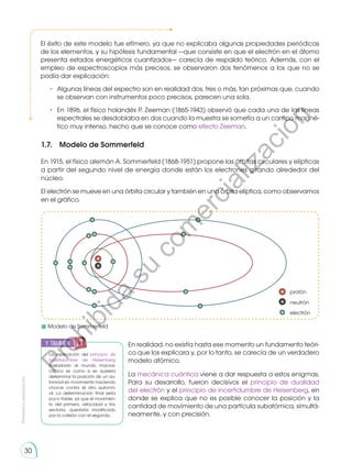 Prohibida
su
reproducción
30
1.7.	 Modelo de Sommerfeld
En 1915, el físico alemán A. Sommerfeld (1868-1951) propone las órbitas circulares y elípticas
a partir del segundo nivel de energía donde están los electrones girando alrededor del
núcleo.
El electrón se mueve en una órbita circular y también en una órbita elíptica, como observamos
en el gráfico.
En realidad, no existía hasta ese momento un fundamento teóri-
co que los explicara y, por lo tanto, se carecía de un verdadero
modelo atómico.
La mecánica cuántica viene a dar respuesta a estos enigmas.
Para su desarrollo, fueron decisivos el principio de dualidad
del electrón y el principio de incertidumbre de Heisenberg, en
donde se explica que no es posible conocer la posición y la
cantidad de movimiento de una partícula subatómica, simultá-
neamente, y con precisión.
El éxito de este modelo fue efímero, ya que no explicaba algunas pro­
pie­
dades periódicas
de los elementos, y su hipótesis fundamental —que consiste en que el electrón en el átomo
presenta estados energéticos cuantizados— carecía de respaldo teórico. Además, con el
empleo de espectroscopios más precisos, se observaron dos fenómenos a los que no se
podía dar explicación:
•	 Algunas líneas del espectro son en realidad dos, tres o más, tan próximas que, cuando
se observan con instrumentos poco precisos, parecen una sola.
•	 En 1896, el físico holandés P. Zeeman (1865-1943) observó que cada una de las líneas
espectrales se desdoblaba en dos cuando la muestra se sometía a un campo magné-
tico muy intenso, hecho que se conoce como efecto Zeeman.
La explicación del principio de
incertidumbre de Heisenberg
trasladado al mundo macros-
cópico es como si se quisiera
determinar la posición de un au-
tomóvil en movimiento haciendo
chocar contra él otro automó-
vil. La determinación final sería
poco fiable, ya que el movimien-
to del primero, velocidad y tra-
yectoria, quedaría modificado
por la colisión con el segundo.
	 Modelo de Sommerfeld
y también:
P
r
o
h
i
b
i
d
a
s
u
c
o
m
e
r
c
i
a
l
i
z
a
c
i
ó
n
 