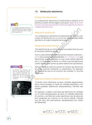 1.9.	 Distribución electrónica
Principios de ordenamiento
La configuración electrónica fundamental se obtiene, en la
práctica, a partir de tres reglas o principios: regla de la cons-
trucción, principio de exclusión de Pauli y regla de la máxima
multiplicidad de Hund.
Regla de la construcción
“La configuración electrónica fundamental se obtiene colo-
cando los electrones uno a uno en los orbitales disponibles
del átomo en orden creciente de energía”.
Principio de exclusión de Pauli
“Dos electrones de un mismo átomo no pueden tener los cua-
tro números cuánticos iguales”.
Como cada orbital está definido por los números cuánticos n,
l y ml, solo quedan dos posibilidades, ms
= +1/2 y ms
=-1/2, que
físicamente queda reflejado en que cada orbital (definido
por n, l y ml) puede contener un máximo de dos electrones,
y estos deben tener spines opuestos (electrones apareados).
Abreviadamente solemos escribir el número de electrones
en cada subnivel mediante un superíndice. Por ejemplo:
2p3
representa que en el conjunto de orbitales 2p hay tres
electrones.
Regla de la máxima multiplicidad de Hund
“Cuando varios electrones ocupan orbitales degenerados,
de la misma energía, lo harán en orbitales diferentes y con
spines paralelos (electrones desapareados), mientras sea
posible”.
Por ejemplo, si deben colocarse tres electrones en orbitales
2p, lo harán desapareados, es decir, en orbitales diferentes.
En cambio, si se trata de cuatro electrones, dos de ellos de-
ben aparearse (se colocan en el mismo orbital), mientras
que los otros dos permanecen desapareados (en orbita-
les diferentes).
2p2
2p3
2p4
Al acceder a la página https://you-
tu.be/9PD4IOTDCTE podrás resolver
algunas inquietudes sobre configu-
ración electrónica.
El principio de exclusión de
Pauli es una regla de la mecá-
nica cuántica enunciada por
Wolfgang Ernst Pauli, físico aus-
triaco, uno de los principales
fundadores de la mecánica
cuántica.
Prohibida
su
reproducción
34
y también:
TIC
P
r
o
h
i
b
i
d
a
s
u
c
o
m
e
r
c
i
a
l
i
z
a
c
i
ó
n
 