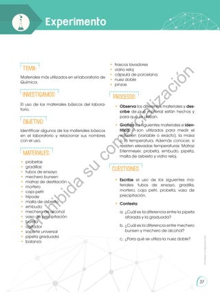 Prohibida
su
reproducción
37
Experimento
Tema:
Materiales más utilizados en el laboratorio de
Química.
INVESTIGAMOS:
El uso de los materiales básicos del labora-
torio.
Objetivo:
Identificar algunos de los materiales básicos
en el laboratorio y relacionar sus nombres
con el uso.
Materiales:
• 	probetas
• 	gradillas
• 	tubos de ensayo
• 	mechero bunsen
• 	matraz de destilación
• 	mortero
•	 caja petri
•	trípode
• 	malla de asbesto
• 	embudo
• 	mechero de alcohol
• 	vaso de precipitación
• 	bureta
• 	agitador
• 	soporte universal
• 	pipeta graduada
• 	balanza
• 	frascos lavadores
• 	vidrio reloj
• 	cápsula de porcelana
• 	nuez doble
• 	pinzas
PROCESOS:
•	 Observa los diferentes materiales y des-
cribe de qué material están hechos y
para qué se utilizan.
•	 Grafica los siguientes materiales e iden-
tifica si son utilizados para medir el
volumen (variable o exacto), la masa
o la temperatura. Además conocer, si
resisten elevadas temperaturas: Matraz
Erlenmeyer, probeta, embudo, pipeta,
malla de asbesto y vidrio reloj.
CUESTIONES:
•	 Escribe el uso de los siguientes ma-
teriales: tubos de ensayo, gradilla,
mortero, caja petri, probeta, vaso de
precipitación.
•	 Contesta:
a.	¿Cuál es la diferencia entre la pipeta
aforada y la graduada?
b.	 ¿Cuál es la diferencia entre mechero
bunsen y mechero de alcohol?
c.	 ¿Para qué se utiliza la nuez doble?
P
r
o
h
i
b
i
d
a
s
u
c
o
m
e
r
c
i
a
l
i
z
a
c
i
ó
n
 