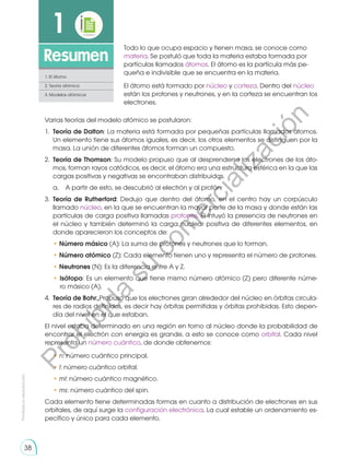 38
Prohibida
su
reproducción
38
1
Resumen
1. El átomo
2. Teoría atómica
3. Modelos atómicos
Todo lo que ocupa espacio y tienen masa, se conoce como
materia. Se postuló que toda la materia estaba formada por
partículas llamados átomos. El átomo es la partícula más pe-
queña e indivisible que se encuentra en la materia.
El átomo está formado por núcleo y corteza. Dentro del núcleo
están los protones y neutrones, y en la corteza se encuentran los
electrones.
Varias teorías del modelo atómico se postularon:
1.	 Teoría de Dalton: La materia está formada por pequeñas partículas llamados átomos.
Un elemento tiene sus átomos iguales, es decir, los otros elementos se distinguen por la
masa. La unión de diferentes átomos forman un compuesto.
2.	 Teoría de Thomson: Su modelo propuso que al desprenderse los electrones de los áto-
mos, forman rayos catódicos, es decir, el átomo era una estructura esférica en la que las
cargas positivas y negativas se encontraban distribuidas.
	 a.	 A partir de esto, se descubrió al electrón y al protón.
3.	 Teoría de Rutherford: Dedujo que dentro del átomo, en el centro hay un corpúsculo
llamado núcleo, en la que se encuentran la mayor parte de la masa y donde están las
partículas de carga positiva llamadas protones. Él intuyó la presencia de neutrones en
el núcleo y también determinó la carga nuclear positiva de diferentes elementos, en
donde aparecieron los conceptos de:
	• Número másico (A): La suma de protones y neutrones que lo forman.
	• Número atómico (Z): Cada elemento tienen uno y representa el número de protones.
	• Neutrones (N): Es la diferencia entre A y Z.
	• Isótopo: Es un elemento que tiene mismo número atómico (Z) pero diferente núme-
ro másico (A).
4.	 Teoría de Bohr: Propuso que los electrones giran alrededor del núcleo en órbitas circula-
res de radios definidos, es decir hay órbitas permitidas y órbitas prohibidas. Esto depen-
día del nivel en el que estaban.
El nivel estaba determinado en una región en torno al núcleo donde la probabilidad de
encontrar el electrón con energía es grande, a esto se conoce como orbital. Cada nivel
representa un número cuántico, de donde obtenemos:
	• n: número cuántico principal.
	• l: número cuántico orbital.
	• ml: número cuántico magnético.
	• ms: número cuántico del spin.
Cada elemento tiene determinadas formas en cuanto a distribución de electrones en sus
orbitales, de aquí surge la configuración electrónica. La cual estable un ordenamiento es-
pecífico y único para cada elemento.
P
r
o
h
i
b
i
d
a
s
u
c
o
m
e
r
c
i
a
l
i
z
a
c
i
ó
n
 