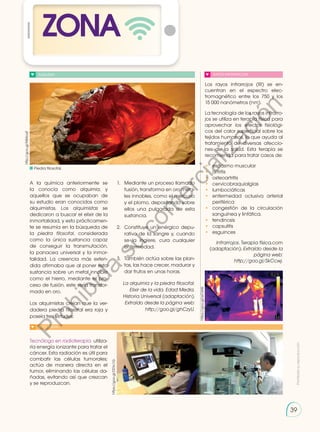 Prohibida
su
reproducción
39
39
ZONA
ALQUIMIA
A la química anteriormente se
la conocía como alquimia, y
aquellos que se ocupaban de
su estudio eran conocidos como
alquimistas. Los alquimistas se
dedicaron a buscar el elixir de la
inmortalidad, y esto prácticamen-
te se resumía en la búsqueda de
la piedra filosofal, considerada
como la única sustancia capaz
de conseguir la transmutación,
la panacea universal y la inmor-
talidad. La creencia más exten-
dida afirmaba que al poner esta
sustancia sobre un metal innoble
como el hierro, mediante el pro-
ceso de fusión, este sería transfor-
mado en oro.
Los alquimistas creían que la ver-
dadera piedra filosofal era roja y
poseía tres virtudes:
Tecnólogo en radioterapia utiliza-
ría energía ionizante para tratar el
cáncer. Esta radiación es útil para
combatir las células tumorales;
actúa de manera directa en el
tumor, eliminando las células da-
ñadas, evitando así que crezcan
y se reproduzcan.
1.	 Mediante un proceso llamado
fusión, transforma en oro meta-
les innobles, como el mercurio
y el plomo, depositando sobre
ellos una pulgarada de esta
sustancia.
2.	 Constituye un enérgico depu-
rativo de la sangre y, cuando
se la ingiere, cura cualquier
enfermedad.
3.	 También actúa sobre las plan-
tas, las hace crecer, madurar y
dar frutos en unas horas.
La alquimia y la piedra filosofal.
Elixir de la vida. Edad Media.
Historia Universal (adaptación).
Extraído desde la página web:
http://goo.gl/ghCzyU.
Los rayos infrarrojos (IR) se en-
cuentran en el espectro elec-
tromagnético entre los 750 y los
15 000 nanómetros (nm).
La tecnología de los rayos infrarro-
jos se utiliza en terapia física para
aprovechar los efectos fisiológi-
cos del calor superficial sobre los
tejidos humanos, lo que ayuda al
tratamiento de diversas afeccio-
nes de la salud. Esta terapia se
recomienda para tratar casos de:
•	 espasmo muscular
•	 artritis
•	 osteoartritis
•	cervicobraquialgias
•	 lumbociáticas
•	enfermedad oclusiva arterial
periférica
•	 congestión de la circulación
sanguínea y linfática.
•	 tendinosis
•	 capsulitis
•	 esguinces
Infrarrojos. Terapia física.com
(adaptación). Extraído desde la
página web:
http://goo.gl/SkCcwj.
http://goo.gl/NiMoqF
https://goo.gl/DDIc1G
RAYOS INFRARROJOS
SI YO FUERA...
https://goo.gl/ssCklW
Piedra filosofal.
P
r
o
h
i
b
i
d
a
s
u
c
o
m
e
r
c
i
a
l
i
z
a
c
i
ó
n
 