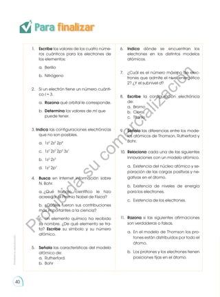 40
Para finalizar
1.	 Escribe los valores de los cuatro núme-
ros cuánticos para los electrones de
los elementos:
	 a.	Berilio
	 b.	Nitrógeno
2. 	 Si un electrón tiene un número cuánti-
co l = 3.
	a.	
Razona qué orbital le corresponde.
	b.	
Determina los valores de ml que 	
	 puede tener.
3. Indica las configuraciones electrónicas
que no son posibles.
	 a.	1s2
2s2
2p4
	 c. 	1s2
2s2
2p3
3s1
	 b.	1s2
2s3
	 d. 	1s2
2p7
4. 	 Busca en Internet información sobre
N. Bohr.
	 a.	¿Qué trabajo científico le hizo
acreedor al Premio Nobel de Física?
	 b.	¿Cuáles fueron sus contribuciones
más importantes a la ciencia?
	 c.	 Un elemento químico ha recibido
su nombre. ¿De qué elemento se tra-
ta? Escribe su símbolo y su número
atómico.
5. 	 Señala las características del modelo
atómico de:
	 a.	Rutherford.
	 b.	Bohr
6. 	 Indica dónde se encuentran los
electrones en los distintos modelos
atómicos.
7. 	 ¿Cuál es el número máximo de elec-
trones que admite el nivel energético
2? ¿Y el subnivel d?
8. 	 Escribe la configuración electrónica
de:
	 a.	Bromo
	 b.	Cloro
	 c.	Titanio
9. 	 Señala las diferencias entre los mode-
los atómicos de Thomson, Rutherford y
Bohr.
10. 	Relaciona cada una de las siguientes
innovaciones con un modelo atómico.
	 a.	 Existencia del núcleo atómico y se-
paración de las cargas positivas y ne-
gativas en el átomo.
	 b.	Existencia de niveles de energía
para los electrones.
	 c.	 Existencia de los electrones.
11. 	Razona si las siguientes afirmaciones
son verdaderas o falsas.
	 a.	 En el modelo de Thomson los pro-
	 tones están distribuidos por todo el
	átomo.
	 b.	 Los protones y los electrones tienen
	 posiciones fijas en el átomo.
Prohibida
su
reproducción
P
r
o
h
i
b
i
d
a
s
u
c
o
m
e
r
c
i
a
l
i
z
a
c
i
ó
n
 