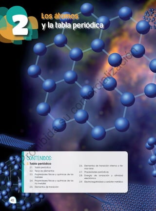 Objetivos:
•	 Demostrar conocimiento y compren-
sión de los hechos esenciales, con-
ceptos, principios, teorías y leyes rela-
cionadas con la Química a través de
la curiosidad científica, generando
un compromiso potencial con la so-
ciedad.
•	 Interpretar la estructura atómica y
molecular, desarrollar configuracio-
nes electrónicas y explicar su valor
predictivo en el estudio de las pro-
piedades químicas de los elementos
y compuestos, impulsando un traba-
jo colaborativo, ético y honesto.
http://goo.gl/ZWjaPT
42
Los átomos
y la tabla periódica
42
2
Prohibida
su
reproducción
http://goo.gl/ZWjaPT
CONTENIDOS:
2.	Tabla periódica
2.1.	 Tabla periódica
2.2.	 Tipos de elementos
2.3.	 Propiedades físicas y químicas de los
metales
2.4.	 Propiedades físicas y químicas de los
no metales
2.5.	 Elementos de transición
2.6.	 Elementos de transición interna o tie-
rras raras
2.7.	 Propiedades periódicas
2.8.	 Energía de ionización y afinidad
electrónica
2.9.	 Electronegatividad y carácter metálico
P
r
o
h
i
b
i
d
a
s
u
c
o
m
e
r
c
i
a
l
i
z
a
c
i
ó
n
 