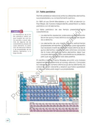 Prohibida
su
reproducción
44
2.1. Tabla periódica
Permite establecer relaciones entre los diferentes elementos,
sus propiedades y su comportamiento químico.
En 1869, el ruso Dimitri Mendeleiev y, en 1870, el alemán Lo-
thar Meyer, de manera independiente, presentaron su tabla
periódica con 63 elementos.
La tabla periódica de ese tiempo presentaba estas
características:
• 	Los elementos aparecían ordenados en filas horizonta-
les en las que su masa atómica aumentaba de izquier-
da a derecha.
• 	Los elementos de una misma columna vertical tenían
propiedades semejantes. Sin embargo, para agruparlos
fue necesario invertir el orden de masas atómicas de al-
gunos elementos; cambiar el valor entonces conocido
de la masa atómica de ciertos elementos; dejar hue-
cos para elementos cuyas características se predecían,
pero que aún no habían sido descubiertos.
El científico británico Henry Moseley encontró una manera
experimental de determinar el número atómico. Conocidos
los valores de los números atómicos (Z) de los elementos, los
colocó en orden creciente y observó que todos quedaban
en el lugar adecuado según sus propiedades.
	Tabla periódica
La importancia de la ta-
bla periódica radica en
que muestra de una for-
ma sencilla y visual, ade-
más de algunas de las
características propias de
cada elemento, la varia-
ción de estructura interna
y de propiedades de los
distintos elementos a lo
largo de ella.
y también:
Periodni.com.
Tabla
periódica
de
los
elementos.
Tomado
de
https://bit.ly/2NrHnUw.
P
r
o
h
i
b
i
d
a
s
u
c
o
m
e
r
c
i
a
l
i
z
a
c
i
ó
n
 