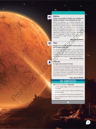 19
Web:
Noticia:
Película:
¿Cómo nos pudieron brindar los cometas los
primeros «bloques» para ensamblar la vida?
Desde las hipótesis de Oparin pasando por
los experimentos de Miller y Urey, la ciencia ha
buscado con ahínco la pieza del rompecabezas
que nos falta: la transformación de simples
moléculas inorgánicas a orgánicas y cómo estas
últimas constituyeron de algún modo los primeros
organismos. Entre las cinco hipótesis principales
que se trabajarán sobre el origen de la vida,
la panspermia sigue siendo una de las más
populares.
http://goo.gl/5M9p9D
Lee la noticia anterior y responde:
•	¿Cómo pudo llegar vida a la Tierra en los
cometas?
•	 ¿Podemos decir que nuestros ancestros son
extraterrestres?
•	 ¿En qué consiste la teoría de la panspermia?
•	 ¿Cómo crees que se originó la vida en nuestro
planeta?
Rosetta y su cometa aportan nuevas pistas so-
bre el origen de la vida
La sonda europea Rosetta, que acompañó
al cometa 67P en el punto más cercano al Sol
de su trayectoria, está comenzando, según los
astrofísicos, a dar pistas fascinantes que ayudan
a comprender el origen de la vida en la Tierra.
http://goo.gl/oClmZa
El origen de la vida en la Tierra
Este documental pretende explicar cómo se ori-
gina la vida en el planeta a partir de material
inorgánico hasta constituir una célula viviente
que es la entidad más compleja en este univer-
so a pesar de estar compuesta de los mismos
elementos que se encuentran en las cosas sin
vida como una roca.
https://goo.gl/0R3HPn
En contexto:
Prohibida
su
reproducción
19
P
r
o
h
i
b
i
d
a
s
u
c
o
m
e
r
c
i
a
l
i
z
a
c
i
ó
n
 