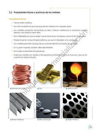Prohibida
su
reproducción
53
2.3.	 Propiedades físicas y químicas de los metales
Propiedades físicas
•	 Tienen brillo metálico.
•	 Son de consistencia dura porque ponen resistencia a dejarse rayar.
•	Los metales presentan tenacidad, es decir, ofrecen resistencia a romperse cuando
ejercen una presión sobre ellos.
•	 Son maleables ya que se dejan hacer láminas sin romperse, como el zinc y el cobre.
•	 Poseen buena conductividad calórica, ya que lo absorben y lo conducen.
•	 Los metales permiten el paso de la corriente eléctrica a través de su masa.
•	 En su gran mayoría, poseen altas densidades.
•	 Se funden a elevadas temperaturas.
•	 Todos los metales son sólidos a temperatura ambiente, menos el mercurio, que se en-
cuentra en estado líquido.
http://goo.gl/Hp6wcD
http://goo.gl/YFvPOC
http://goo.gl/gQ6Ppl
http://goo.gl/cW4eIb
http://goo.gl/WU2uvo
http://goo.gl/1XULDB
	 Alambre de cobre
	 Barras metálicas
	Oro
	 Mercurio líquido
	 Metal fundido
	 Rejilla metálica
P
r
o
h
i
b
i
d
a
s
u
c
o
m
e
r
c
i
a
l
i
z
a
c
i
ó
n
 