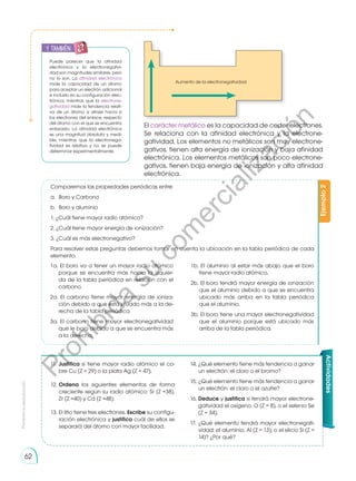Prohibida
su
reproducción
62
Ejemplo
2
Aumento de la electronegatividad
El carácter metálico es la capacidad de ceder electrones.
Se relaciona con la afinidad electrónica y la electrone-
gatividad. Los elementos no metálicos son muy electrone-
gativos, tienen alta energía de ionización y baja afinidad
electrónica. Los elementos metálicos son poco electrone-
gativos, tienen baja energía de ionización y alta afinidad
electrónica.
11.	Justifica si tiene mayor radio atómico el co-
bre Cu (Z = 29) o la plata Ag (Z = 47).
12.	Ordena los siguientes elementos de forma
creciente según su radio atómico: Sr (Z =38),
Zr (Z =40) y Cd (Z =48).
13.	El litio tiene tres electrones. Escribe su configu-
ración electrónica y justifica cuál de ellos se
separará del átomo con mayor facilidad.
14.	¿Qué elemento tiene más tendencia a ganar
un electrón: el cloro o el bromo?
15.	¿Qué elemento tiene más tendencia a ganar
un electrón: el cloro o el azufre?
16.	Deduce y justifica si tendrá mayor electrone-
gatividad el oxígeno, O (Z = 8), o el selenio Se
(Z = 34).
17.	¿Qué elemento tendrá mayor electronegati-
vidad: el aluminio, Al (Z = 13); o el silicio Si (Z =
14)? ¿Por qué?
1a. El boro va a tener un mayor radio atómico
porque se encuentra más hacia la izquier-
da de la tabla periódica en relación con el
carbono.
2a. El carbono tiene mayor energía de ioniza-
ción debido a que está situado más a la de-
recha de la tabla periódica
3a. El carbono tiene mayor electronegatividad
que le boro debido a que se encuentra más
a la derecha.
1b. El aluminio al estar más abajo que el boro
tiene mayor radio atómico.
2b. El boro tendrá mayor energía de ionización
que el aluminio debido a que se encuentra
ubicado más arriba en la tabla periódica
que el aluminio.
3b. El boro tiene una mayor electronegatividad
que el aluminio porque está ubicado más
arriba de la tabla periódica.
Comparemos las propiedades periódicas entre:
a.	 Boro y Carbono
b.	 Boro y aluminio
1. ¿Cuál tiene mayor radio atómico?
2. ¿Cuál tiene mayor energía de ionización?
3. ¿Cuál es más electronegativo?
Para resolver estas preguntas debemos tomar en cuenta la ubicación en la tabla periódica de cada
elemento.
Puede parecer que la afinidad
electrónica y la electronegativi-
dad son magnitudes similares, pero
no lo son. La afinidad electrónica
mide la capacidad de un átomo
para aceptar un electrón adicional
e incluirlo en su configuración elec-
trónica, mientras que la electrone-
gatividad mide la tendencia relati-
va de un átomo a atraer hacia sí
los electrones del enlace, respecto
del átomo con el que se encuentra
enlazado. La afinidad electrónica
es una magnitud absoluta y medi-
ble, mientras que la electronega-
tividad es relativa y no se puede
determinar experimentalmente.
Actividades
y también:
P
r
o
h
i
b
i
d
a
s
u
c
o
m
e
r
c
i
a
l
i
z
a
c
i
ó
n
 