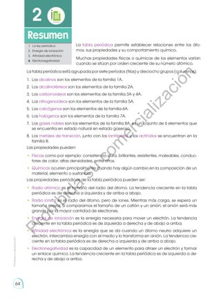 64
Prohibida
su
reproducción
64
Resumen
2
1.	 La ley periódica
2.	 Energía de ionización
3.	 Afinidad electrónica
4.	Electronegatividad
La tabla periódica permite establecer relaciones entre los áto-
mos, sus propiedades y su comportamiento químico.
Muchas propiedades físicas o químicas de los elementos varían
cuando se sitúan por orden creciente de su número atómico.
La tabla periódica está agrupada por siete períodos (filas) y dieciocho grupos (columnas).
1.	Los alcalinos son los elementos de la familia 1A.
2.	Los alcalinotérreos son los elementos de la familia 2A.
3.	Los carbonoideos son los elementos de la familia 3A y 4A.
4.	Los nitrogenoideos son los elementos de la familia 5A.
5.	Los calcógenos son los elementos de la familia 6A.
6.	Los halógenos son los elementos de la familia 7A.
7.	Los gases nobles son los elementos de la familia 8A, es un cojunto de 6 elementos que
se encuentra en estado natural en estado gaseoso.
8.	Los metales de transición, junto con los lantánidos y los actínidos se encuentran en la
familia B.
Las propiedades pueden:
•	 Físicas como por ejemplo: consistencia dura, brillantes, resistentes, maleables, conduc-
tores de calor, altas densidades, entre otros.
•	 Químicas ocurren principalmente cuando hay algún cambio en la composición de un
material, elemento o sustancia.
Las propiedades periódicas de la tabla periódica pueden ser:
•	 Radio atómico es el tamaño del radio del átomo. La tendencia creciente en la tabla
periódica es de derecha a izquierda y de arriba a abajo.
•	 Radio iónico es el radio del átomo, pero de iones. Mientras más carga, se espera un
tamaño mayor. Si comparamos el tamaño de un catión y un anión, el anión será más
grande por la mayor cantidad de electrones.
•	 Energía de ionización es la energía necesaria para mover un electrón. La tendencia
creciente en la tabla periódica es de izquierda a derecha y de abajo a arriba.
•	 Afinidad electrónica es la energía que se da cuando un átomo neutro adquiere un
electrón, intercambia energía con el medio y lo transforma en anión. La tendencia cre-
ciente en la tabla periódica es de derecha a izquierda y de arriba a abajo.
•	 Electronegatividad es la capacidad de un elemento para atraer un electrón y formar
un enlace químico. La tendencia creciente en la tabla periódica es de izquierda a de-
recha y de abajo a arriba.
P
r
o
h
i
b
i
d
a
s
u
c
o
m
e
r
c
i
a
l
i
z
a
c
i
ó
n
 