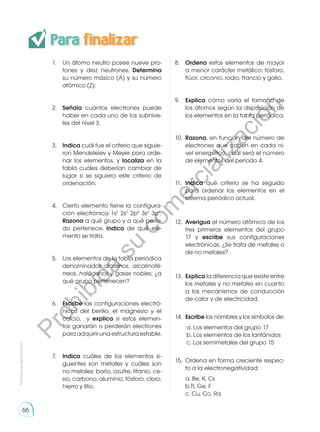 Para finalizar
Prohibida
su
reproducción
66
1.	 Un átomo neutro posee nueve pro-
tones y diez neutrones. Determina
su número másico (A) y su número
atómico (Z).
2.	 Señala cuántos electrones puede
haber en cada uno de los subnive-
les del nivel 3.
3.	 Indica cuál fue el criterio que siguie-
ron Mendeleiev y Meyer para orde-
nar los elementos, y localiza en la
tabla cuáles deberían cambiar de
lugar si se siguiera este criterio de
ordenación.
4.	 Cierto elemento tiene la configura-
ción electrónica 1s2
2s2
2p6
3s2
3p1
.
Razona a qué grupo y a qué perío-
do pertenece. Indica de qué ele-
mento se trata.
5.	 Los elementos de la tabla periódica
denominados alcalinos, alcalinoté-
rreos, halógenos y gases nobles, ¿a
qué grupo pertenecen?
6.	 Escribe las configuraciones electró-
nicas del berilio, el magnesio y el
calcio, y explica si estos elemen-
tos ganarán o perderán electrones
para adquirir una estructura estable.
7.	 Indica cuáles de los elementos si-
guientes son metales y cuáles son
no metales: bario, azufre, titanio, ce-
sio, carbono, aluminio, fósforo, cloro,
hierro y litio.
8.	 Ordena estos elementos de mayor
a menor carácter metálico: fósforo,
flúor, circonio, rodio, francio y galio.
9.	 Explica cómo varía el tamaño de
los átomos según la disposición de
los elementos en la tabla periódica.
10.	 Razona, en función del número de
electrones que caben en cada ni-
vel energético, cuál será el número
de elementos del período 4.
11.	 Indica qué criterio se ha seguido
para ordenar los elementos en el
sistema periódico actual.
12.	 Averigua el número atómico de los
tres primeros elementos del grupo
17 y escribe sus configuraciones
electrónicas. ¿Se trata de metales o
de no metales?
13.	 Explica la diferencia que existe entre
los metales y no metales en cuanto
a los mecanismos de conducción
de calor y de electricidad.
14.	 Escribe los nombres y los símbolos de:
a. Los elementos del grupo 17
b. Los elementos de los lantánidos
c. Los semimetales del grupo 15
15.	 Ordena en forma creciente respec-
to a la electronegatividad:
	 a. Be, K, Cs
	 b.Tl, Ge, F
	 c. Cu, Co, Ra
P
r
o
h
i
b
i
d
a
s
u
c
o
m
e
r
c
i
a
l
i
z
a
c
i
ó
n
 
