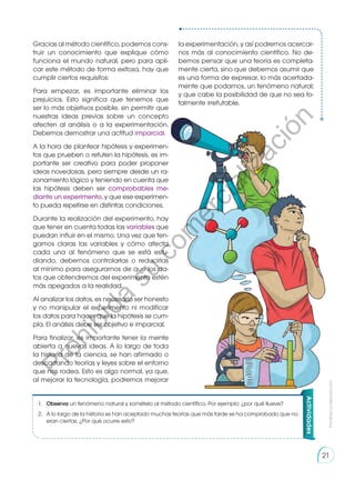 Gracias al método científico, podemos cons-
truir un conocimiento que explique cómo
funciona el mundo natural, pero para apli-
car este método de forma exitosa, hay que
cumplir ciertos requisitos:
Para empezar, es importante eliminar los
prejuicios. Esto significa que tenemos que
ser lo más objetivos posible, sin permitir que
nuestras ideas previas sobre un concepto
afecten al análisis o a la experimentación.
Debemos demostrar una actitud imparcial.
A la hora de plantear hipótesis y experimen-
tos que prueben o refuten la hipótesis, es im-
portante ser creativo para poder proponer
ideas novedosas, pero siempre desde un ra-
zonamiento lógico y teniendo en cuenta que
las hipótesis deben ser comprobables me-
diante un experimento, y que ese experimen-
to pueda repetirse en distintas condiciones.
Durante la realización del experimento, hay
que tener en cuenta todas las variables que
puedan influir en el mismo. Una vez que ten-
gamos claras las variables y cómo afecta
cada una al fenómeno que se está estu-
diando, debemos controlarlas o reducirlas
al mínimo para asegurarnos de que los da-
tos que obtendremos del experimento estén
más apegados a la realidad.
Al analizar los datos, es necesario ser honesto
y no manipular el experimento ni modificar
los datos para hacer que la hipótesis se cum-
pla. El análisis debe ser objetivo e imparcial.
Para finalizar, es importante tener la mente
abierta a nuevas ideas. A lo largo de toda
la historia de la ciencia, se han afirmado o
descartando teorías y leyes sobre el entorno
que nos rodea. Esto es algo normal, ya que,
al mejorar la tecnología, podremos mejorar
Actividades
1.	 Observa un fenómeno natural y somételo al método científico. Por ejemplo: ¿por qué llueve?
2.	 A lo largo de la historia se han aceptado muchas teorías que más tarde se ha comprobado que no
eran ciertas. ¿Por qué ocurre esto?
la experimentación, y así podremos acercar-
nos más al conocimiento científico. No de-
bemos pensar que una teoría es completa-
mente cierta, sino que debemos asumir que
es una forma de expresar, lo más acertada-
mente que podamos, un fenómeno natural;
y que cabe la posibilidad de que no sea to-
talmente irrefutable.
Prohibida
su
reproducción
21
P
r
o
h
i
b
i
d
a
s
u
c
o
m
e
r
c
i
a
l
i
z
a
c
i
ó
n
 