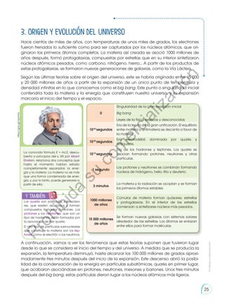 3. Origen y evolución del universo
Hace cientos de miles de años, con temperaturas de unos miles de grados, los electrones
fueron frenados lo suficiente como para ser capturados por los núcleos atómicos, que ori-
ginaron los primeros átomos completos. La materia así creada se asoció 1000 millones de
años después, formó protogalaxias, compuestas por estrellas que en su interior sintetizaron
núcleos atómicos pesados, como carbono, nitrógeno, hierro... A partir de los productos de
estas protogalaxias, se formaron nuevas generaciones de galaxias, como la Vía Láctea.
Según las últimas teorías sobre el origen del universo, este se habría originado entre 15 000
y 20 000 millones de años a partir de la expansión de un único punto de temperatura y
densidad infinitas en lo que conocemos como el big bang. Este punto o singularidad inicial
contendría toda la materia y la energía que constituyen nuestro universo, y su expansión
marcaría el inicio del tiempo y el espacio.
A continuación, vamos a ver los fenómenos que estas teorías suponen que tuvieron lugar
desde lo que se considera el inicio del tiempo y del universo. A medida que se producía la
expansión, la temperatura disminuyó, hasta alcanzar los 100 000 millones de grados aproxi-
madamente tres minutos después del inicio de la expansión. Este descenso abrió la posibi-
lidad de la condensación de la energía en partículas subatómicas, quarks en primer lugar,
que acabaron asociándose en protones, neutrones, mesones y bariones. Unos tres minutos
después del big bang, estas partículas dieron lugar a los núcleos atómicos más ligeros.
0
Singularidad de la gran explosión inicial
Big bang
Leyes de la física exóticas y desconocidas
10-43
segundos
Era de la teoría de la gran unificación. El equilibrio
entre materia y antimateria se decanta a favor de
la materia.
10-35
segundos
Era electrodébil, dominada por quarks y
antiquarks.
10-10
segundos
Era de los hadrones y leptones. Los quarks se
asocian formando protones, neutrones y otras
partículas.
1 segundo
Los protones y neutrones se combinan formando
núcleos de hidrógeno, helio, litio y deuterio.
3 minutos
La materia y la radiación se acoplan y se forman
los primeros átomos estables.
1000 millones
de años
Cúmulos de materia forman quásares, estrellas
y protogalaxias. En el interior de las estrellas
comienzan a sintetizarse núcleos más pesados.
15 000 millones
de años
Se forman nuevas galaxias con sistemas solares
alrededor de las estrellas. Los átomos se enlazan
entre ellos para formar moléculas.
La conocida fórmula E = mc2, descu-
bierta a principios del s. XX por Albert
Einstein, relaciona dos conceptos que
hasta el momento habían estado
completamente separados: la ener-
gía y la materia. La materia no es más
que una forma condensada de ener-
gía, y, por lo tanto, puede generarse a
partir de ella.
y también:
E
N
G
R
UPO
Y
T
A
M
B
IÉN
T
I
C
S
R
E
C
O
R
T
A
BLES
Los quarks son partículas subnuclea-
res, que existen asociados y forman
compuestos llamados hadrones. Los
protones y los neutrones, que son un
tipo de hadrones, están formados por
la asociación de tres quarks.
El otro tipo de partículas subnucleares
que constituye la materia son los lep-
tones, como el electrón o los neutrinos.
https://goo.gl/njqVmb
Prohibida
su
reproducción
25
P
r
o
h
i
b
i
d
a
s
u
c
o
m
e
r
c
i
a
l
i
z
a
c
i
ó
n
 