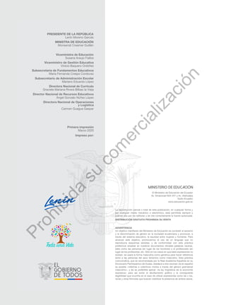 ADVERTENCIA
Un objetivo manifiesto del Ministerio de Educación es combatir el sexismo
y la discriminación de género en la sociedad ecuatoriana y promover, a
través del sistema educativo, la equidad entre mujeres y hombres. Para
alcanzar este objetivo, promovemos el uso de un lenguaje que no
reproduzca esquemas sexistas, y de conformidad con esta práctica
preferimos emplear en nuestros documentos oficiales palabras neutras,
tales como las personas (en lugar de los hombres) o el profesorado (en
lugar de los profesores), etc. Sólo en los casos en que tales expresiones no
existan, se usará la forma masculina como genérica para hacer referencia
tanto a las personas del sexo femenino como masculino. Esta práctica
comunicativa, que es recomendada por la Real Academia Española en su
Diccionario Panhispánico de Dudas, obedece a dos razones: (a) en español
es posible <referirse a colectivos mixtos a través del género gramatical
masculino>, y (b) es preferible aplicar <la ley lingüística de la economía
expresiva> para así evitar el abultamiento gráfico y la consiguiente
ilegibilidad que ocurriría en el caso de utilizar expresiones como las y los,
os/as y otras fórmulas que buscan visibilizar la presencia de ambos sexos.
La reproducción parcial o total de esta publicación, en cualquier forma y
por cualquier medio mecánico o electrónico, está permitida siempre y
cuando sea por los editores y se cite correctamente la fuente autorizada.
DISTRIBUCIÓN GRATUITA PROHIBIDA SU VENTA
© Ministerio de Educación del Ecuador
Av. Amazonas N34-451 y Av. Atahualpa
Quito-Ecuador
www.educacion.gob.ec
PRESIDENTE DE LA REPÚBLICA
Lenín Moreno Garcés
MINISTRA DE EDUCACIÓN
Monserrat Creamer Guillén
Viceministra de Educación
Susana Araujo Fiallos
Viceministro de Gestión Educativa
Vinicio Baquero Ordóñez
Subsecretaria de Fundamentos Educativos
María Fernanda Crespo Cordovez
Subsecretario de Administración Escolar
Mariano Eduardo López
Directora Nacional de Currículo
Graciela Mariana Rivera Bilbao la Vieja
Director Nacional de Recursos Educativos
Ángel Gonzalo Núñez López
Directora Nacional de Operaciones
y Logística
Carmen Guagua Gaspar
Primera impresión
Marzo 2020
Impreso por:
P
r
o
h
i
b
i
d
a
s
u
c
o
m
e
r
c
i
a
l
i
z
a
c
i
ó
n
 