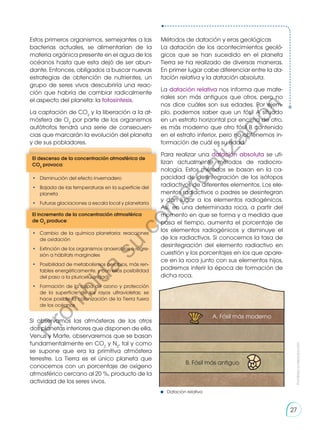 Estos primeros organismos, semejantes a las
bacterias actuales, se alimentarían de la
materia orgánica presente en el agua de los
océanos hasta que esta dejó de ser abun-
dante. Entonces, obligados a buscar nuevas
estrategias de obtención de nutrientes, un
grupo de seres vivos descubriría una reac-
ción que habría de cambiar radicalmente
el aspecto del planeta: la fotosíntesis.
La captación de CO2
y la liberación a la at-
mósfera de O2
por parte de los organismos
autótrofos tendrá una serie de consecuen-
cias que marcarán la evolución del planeta
y de sus pobladores.
Si observamos las atmósferas de los otros
dos planetas interiores que disponen de ella,
Venus y Marte, observaremos que se basan
fundamentalmente en CO2
y N2
, tal y como
se supone que era la primitiva atmósfera
terrestre. La Tierra es el único planeta que
conocemos con un porcentaje de oxígeno
atmosférico cercano al 20 %, producto de la
actividad de los seres vivos.
El descenso de la concentración atmosférica de
CO2
provoca:
El incremento de la concentración atmosférica
de O2
produce:
•	 Disminución del efecto invernadero
•	 Bajada de las temperaturas en la superficie del
planeta
•	 Futuras glaciaciones a escala local y planetaria
•	 Cambio de la química planetaria: reacciones
de oxidación
•	 Extinción de los organismos anaerobios o regre-
sión a hábitats marginales
•	 Posibilidad de metabolismos aerobios, más ren-
tables energéticamente, y con ellos posibilidad
del paso a la pluricelularidad
•	 Formación de la capa de ozono y protección
de la superficie de los rayos ultravioletas; se
hace posible la colonización de la Tierra fuera
de los océanos
Métodos de datación y eras geológicas
La datación de los acontecimientos geoló-
gicos que se han sucedido en el planeta
Tierra se ha realizado de diversas maneras.
En primer lugar cabe diferenciar entre la da-
tación relativa y la datación absoluta.
La datación relativa nos informa que mate-
riales son más antiguos que otros, pero no
nos dice cuáles son sus edades. Por ejem-
plo, podemos saber que un fósil A situado
en un estrato horizontal por encima de otro,
es más moderno que otro fósil B contenido
en el estrato inferior, pero no obtenemos in-
formación de cuál es su edad.
Para realizar una datación absoluta se uti-
lizan actualmente métodos de radiocro-
nología. Estos métodos se basan en la ca-
pacidad de desintegración de los isótopos
radiactivos de diferentes elementos. Los ele-
mentos radiactivos o padres se desintegran
y dan lugar a los elementos radiogénicos.
Así, en una determinada roca, a partir del
momento en que se forma y a medida que
pasa el tiempo, aumenta el porcentaje de
los elementos radiogénicos y disminuye el
de los radiactivos. Si conocemos la tasa de
desintegración del elemento radiactivo en
cuestión y los porcentajes en los que apare-
ce en la roca junto con sus elementos hijos,
podremos inferir la época de formación de
dicha roca.
A. Fósil más moderno
B. Fósil más antiguo
Datación relativa
Prohibida
su
reproducción
27
P
r
o
h
i
b
i
d
a
s
u
c
o
m
e
r
c
i
a
l
i
z
a
c
i
ó
n
 