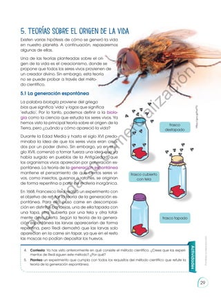 Existen varias hipótesis de cómo se generó la vida
en nuestro planeta. A continuación, repasaremos
algunas de ellas.
Una de las teorías planteadas sobre el ori-
gen de la vida es el creacionismo, donde se
propone que todos los seres vivos provienen de
un creador divino. Sin embargo, esta teoría
no se puede probar a través del méto-
do científico.
5.1 La generación espontánea
La palabra biología proviene del griego
bios que significa ‘vida’ y logos que significa
‘estudio’. Por lo tanto, podemos definir a la biolo-
gía como la ciencia que estudia los seres vivos. Ya
hemos visto la principal teoría sobre el origen de la
Tierra, pero ¿cuándo y cómo apareció la vida?
Durante la Edad Media y hasta el siglo XVI predo-
minaba la idea de que los seres vivos eran crea-
dos por un poder divino. Sin embargo, ya en el si-
glo XVII, comenzó a tomar fuerza una idea que ya
había surgido en pueblos de la Antigüedad: que
los organismos vivos aparecían por generación es-
pontánea. La teoría de la generación espontánea
mantiene el pensamiento de que ciertos seres vi-
vos, como insectos, gusanos o ratones, se originan
de forma repentina a partir de materia inorgánica.
En 1668, Francesco Redi realizó un experimento con
el objetivo de refutar la teoría de la generación es-
pontánea. Para ello, puso carne en descomposi-
ción en distintas bandejas, una de ella tapada con
una tapa, otra cubierta por una tela y otra total-
mente descubierta. Según la teoría de la genera-
ción espontánea las larvas aparecerían de forma
repentina, pero Redi demostró que las larvas solo
aparecían en la carne sin tapar, ya que en el resto
las moscas no podían depositar los huevos.
Actividades
4.	 Contesta: Ya has visto anteriormente en qué consiste el método científico. ¿Crees que los experi-
mentos de Redi siguen este método? ¿Por qué?
5.	 Plantea un experimento que cumpla con todos los requisitos del método científico que refute la
teoría de la generación espontánea.
5. Teorías sobre el origen de la vida
frasco
destapado
frasco cubierto
con tela
frasco tapado
https://goo.gl/Kwf7fJ
Prohibida
su
reproducción
29
P
r
o
h
i
b
i
d
a
s
u
c
o
m
e
r
c
i
a
l
i
z
a
c
i
ó
n
 