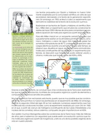 electrodos
descargas
eléctricas
hidrógeno, vapor de
agua, metano y anoniaco
«atmósfera»
entrada
de gases
agua
hirviendo
«océano»
entrada de agua
condensador
salida de aminoácidos y
otros compuestos orgánicos
salida
de agua
Las teorías propuestas por Oparin y Haldane no fueron total-
mente aceptadas por la comunidad científica, en vista de que
recordaban demasiado a la teoría de la generación espontá-
nea. Sin embargo, en 1953, se llevó a cabo un experimento que
demostró la viabilidad de la teoría de la evolución química.
Basándose en las teorías de Oparin y Haldane, el científico Stan-
ley L. Miller ideó un experimento que simulara las condiciones te-
rrestres de hace 3 500 millones de años para comprobar si era po-
sible la aparición de moléculas orgánicas a partir de inorgánicas.
Para ello Miller mezcló en un recipiente cerrado los gases que
supuestamente existían en la atmósfera primitiva: metano, amo-
niaco, hidrógeno y vapor de agua. Esta mezcla de gases fue
sometida a temperaturas de 80 °C y sobre ella se aplicaron des-
cargas eléctricas durante una semana. Pasado este tiempo, se
observó que, disueltos en agua, aparecían varios aminoácidos,
moléculas constituyentes de las proteínas. En experimentos pos-
teriores, se descubrió que también se podía obtener uracilo y
citosina, moléculas que forman parte del ADN y ARN.
Stanley L. Miller (1930 - 2007)
Químico y biólogo estadouni-
dense conocido por sus estu-
dios sobre el origen de la vida.
Sus estudios iniciaron una divi-
sión nueva de la biología: la
exobiología.
La exobiología es la rama de
las ciencias biológicas que se
ocupa del estudio de la exis-
tencia de vida en otros lugares
del universo aparte de la Tie-
rra. Relacionada con la astro-
nomía, la cosmología, la bio-
logía, la astrofísica, etc., busca
responder cuestiones funda-
mentales: ¿Qué es la vida?
¿Cómo evoluciona? ¿Hay vida
en otros lugares del universo?
Miller fue profesor de Química
en la Universidad de California
a partir de 1958. Posteriormen-
te, fue director de un grupo de
investigación del centro espe-
cializado en exobiología de
la NASA. Obtuvo numerosos
reconocimientos a su trabajo,
entre ellos la Medalla Oparin.
Gracias a este experimento, se concluyó que, si las condiciones de la Tierra eran realmente
las que se habían reproducido, la síntesis de compuestos orgánicos a partir de elementos y
compuestos inorgánicos sencillos era posible.
Muchos científicos han rechazado esta teoría, puesto que es muy posible que las condicio-
nes en la Tierra primitiva no fueran las planteadas en el experimento de Miller. Sin embargo,
durante la segunda mitad del siglo XX se han realizado numerosos experimentos que han
modificado las condiciones iniciales, como el experimento realizado por Joan Oró en 1960,
en el que, a partir de cianuro de hidrógeno (constituyente de las nubes interestelares y los
núcleos de los cometas), obtuvo adenina, compuesto de gran importancia en el ADN.
Aún existen muchos interrogantes sobre las condiciones de la Tierra hace miles de millones
de años, pero sí sabemos con seguridad que puede existir una evolución química que for-
me moléculas orgánicas a partir de inorgánicas, y esto es uno de los posibles orígenes de la
vida en nuestro planeta.
http://goo.gl/Zuw2Cz
Prohibida
su
reproducción
32
P
r
o
h
i
b
i
d
a
s
u
c
o
m
e
r
c
i
a
l
i
z
a
c
i
ó
n
 