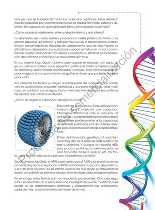 Una vez que se hubieran formado las moléculas orgánicas, estas deberían
quedar rodeadas por una membrana que las aislara del medio externo y de-
berían ser capaces de autorreplicarse, pero ¿cómo puede ocurrir esto?
¿Cómo sucede un aislamiento entre un medio externo y uno interno?
El aislamiento del medio exterior proporciona cierta protección frente a los
efectos adversos del entorno, y esto permite que en el medio interno se man-
tengan concentraciones elevadas de componentes que de otra manera se
difundirían y dispersarían. Las sustancias, cuando se hallan en mayor concen-
tración pueden reaccionar más rápido y aumentar su eficacia en la produc-
ción de polímeros y otros tipos de reacciones químicas.
En sus experiencias, Oparin observó que, cuando se mezclan con agua, al-
gunos polímeros forman unas pequeñas gotitas (de hasta quinientas micras
de diámetro), denominadas coacervados o micelas. Estas microesferas sirven
para imaginar el comportamiento de gotitas similares que pudieron haberse
producido.
Actualmente, las teorías se dirigen a la búsqueda de moléculas que combi-
nan en su estructura una parte hidrofóbica y una parte hidrofílica. Estas molé-
culas, en contacto con el agua, forman vesículas membranosas (sacos llenos
de líquido) que crecen y se dividen.
¿Cómo se originó la capacidad de reproducción?
Este punto es aún confuso. Si las vesículas con-
tuvieran alguna molécula con capacidad
informativa, estaríamos ante el precursor de
una célula. La capacidad reproductiva debió
desarrollarse paralelamente a la capacidad
de sintetizar sustancias y la de obtener ener-
gía para la construcción de las propias estruc-
turas.
El flujo de información genética, tal como fun-
ciona hoy día, es el paso de ADN a ARN y de
este a proteínas. Y aunque se necesita ADN
para producir proteínas, también necesitamos
para transcribir, traducir, replicar, etc. Por tan-
to, ¿qué macromolécula fue primero: las proteínas o el ADN?
Según diversas hipótesis, el ARN surgió antes que el ADN y las proteínas en las
primeras etapas de la evolución. El ARN controlaría la traducción de proteínas,
y el ADN sería posterior. Así se intenta explicar de qué modo se obtuvieron las
que se consideran las primeras células: seres similares a las células procariotas.
Sin embargo, estas teorías solo son respuestas provisionales. Con toda segu-
ridad, el desarrollo de nuevas líneas de investigación puede modificar cual-
quiera de los planteamientos anteriores y posiblemente nos acerquemos,
cada vez más, al conocimiento del origen de la vida.
Micelas
http://goo.gl/SpMmJj
h
t
t
p
://goo.gl/SgeZ2Y
33
P
r
o
h
i
b
i
d
a
s
u
c
o
m
e
r
c
i
a
l
i
z
a
c
i
ó
n
 
