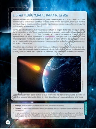 6. Otras teorías sobre el origen de la vida
A pesar de que actualmente el paradigma sobre el origen de la vida aceptado por la
mayoría de la comunidad científica se basa en las teorías de Oparin, existe aún mucha
controversia y se mantienen otras posibles hipótesis que darían respuesta a la pregunta
¿cómo se inició la vida en la Tierra?
Dentro de estas hipótesis, hay muchas que sitúan el origen de la vida en algún punto
del universo lejano a la Tierra, planteando que la vida en nuestro planeta proviene del
exterior y habría llegado a la Tierra a través de cometas o meteoritos. El ejemplo más
representativo de estas hipótesis es la panspermia, que propone que formas de vida
microscópicas o moléculas orgánicas llegaron a la Tierra a través de meteoritos y, una
vez en nuestro planeta, evolucionaron hasta convertirse en las formas de vida que co-
nocemos actualmente.
A favor de esta teoría se han encontrado, en restos de meteoritos, estructuras que po-
dían haber sido causadas por organismos microscópicos. Además, se ha demostrado
que algunas bacterias son capaces de sobrevivir largos períodos en el espacio exterior.
La parte negativa de estas teorías es que realmente no dan una respuesta a cómo se
originó la vida, simplemente sitúan el inicio de esta en un escenario lejano a la Tierra.
Actividades
imagen
de
fondo:
http://goo.gl/25yyDE
http://goo.gl/ZPH5Zx
9.	 Investiga acerca de la posibilidad de que exista vida fuera de la Tierra.
10.	Contesta: ¿Crees que la existencia de vida extraterrestre sería una prueba a favor de la teoría de la
panspermia?
11.	Imagina que la teoría de la panspermia es cierta. De la misma forma que llegó vida a la Tierra,
pudo llegar a otros planetas. ¿Cómo crees que podría haber evolucionado la vida en otros plane-
tas? ¿Hasta qué punto se parecerían los organismos de la Tierra a los de otros planetas?
34
P
r
o
h
i
b
i
d
a
s
u
c
o
m
e
r
c
i
a
l
i
z
a
c
i
ó
n
 