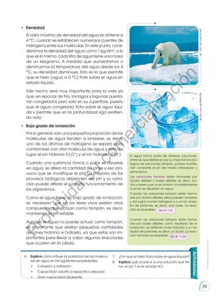 El agua forma parte de diversas soluciones,
entre las que destacan por su importancia bio-
lógica las soluciones tampón, porque mantie-
nen constante el pH del medio intracelular y
extracelular.
Las soluciones tampón están formadas por
ácidos débiles o bases débiles, es decir, áci-
dos y bases que no se ionizan completamente
cuando se disuelven en agua.
Cuando las soluciones tampón están forma-
das por ácidos débiles, estos pueden ionizarse
y dar lugar a iones hidrógeno y a un ion acep-
tor de protones, es decir, una base. La reac-
ción es reversible. HA H+
+ A–
Cuando las soluciones tampón están forma-
das por bases débiles, como resultado de la
ionización, se obtienen iones hidroxilo y un ion
dador de protones, es decir, un ácido. La reac-
ción también es reversible. BO B+
+ OH–
•	 Densidad
El valor máximo de densidad del agua se obtiene a
4 °C, cuando se establecen numerosos puentes de
hidrógeno entre sus moléculas. En este punto, consi-
deramos la densidad del agua como 1 kg/dm3
, o lo
que es lo mismo, cada litro de agua tiene una masa
de un kilogramo. A medida que aumentamos o
disminuimos la temperatura del agua desde los 4
°C, su densidad disminuye. Esto es lo que permite
que el hielo (agua a 0 °C) flote sobre el agua en
estado líquido.
Este hecho será muy importante para la vida ya
que, en épocas de frío, los lagos y lagunas queda-
rán congelados pero solo en su superficie, puesto
que el agua congelada flota sobre el agua líqui-
da y permite que en la profundidad siga existien-
do vida.
•	 Bajo grado de ionización
Por lo general, solo una pequeña proporción de las
moléculas de agua tienden a ionizarse, es decir,
uno de los átomos de hidrógeno se separa para
combinarse con otra molécula de agua y esto da
lugar al ion hidronio (H3
O+
) y al ion hidroxilo (OH–
).
Cuando una sustancia iónica o polar se disuelve
en agua, se altera la cantidad de iones y eso pro-
voca que se modifique el pH. La mayoría de los
procesos biológicos dependen del pH y su varia-
ción puede alterar el correcto funcionamiento de
los organismos.
Como el agua tiene un bajo grado de ionización,
es necesario que en los seres vivos existan otros
compuestos que actúan como tampón, es decir,
mantienen el pH estable.
Aunque el agua no puede actuar como tampón,
es importante que existan pequeñas cantidades
de iones hidronio e hidroxilo, ya que estas son im-
portantes para llevar a cabo algunas reacciones
que ocurren en la célula.
Actividades
6.	 Explica cómo influye la polaridad de las molécu-
las de agua en las siguientes propiedades:
	•	
Cohesión y adhesión
	•	
Capacidad calorífica específica elevada
	•	
Gran capacidad disolvente
http://goo.gl/AzLdqF
http://goo.gl/8MMuTQ
7.	 ¿Por qué el hielo flota sobre el agua líquida?
8.	 Explica qué ocurre si a una solución que tie-
ne un pH 7 se le añade HCl.
Prohibida
su
reproducción
39
P
r
o
h
i
b
i
d
a
s
u
c
o
m
e
r
c
i
a
l
i
z
a
c
i
ó
n
 