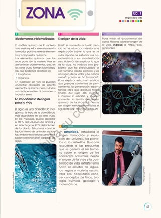 Origen de la vida
UD. 1
ZONA
Para mirar el documental del
canal Historia sobre el origen de
la vida, ingresa a: https://goo.
gl/SqxrWa.
El origen de la vida
Hasta el momento actual la cien-
cia no ha sido capaz de dar una
explicación sobre lo que es la
vida, aparte de estudiar sus ca-
racterísticas y sus manifestacio-
nes. Además de explicar lo que
es la vida, ha habido otro pro-
blema que ha preocupado al
ser humano desde siempre, y es
el origen de la vida, ¿de dónde
viene?, ¿cómo se ha formado?.
Para explicar esto han existido
dos grandes corrientes de pen-
samiento, la generación espon-
tánea, idea que perduró hasta
finales del siglo XIX, cuando
L. Pasteur la rebatió, y, moder-
namente, la teoría del origen
químico de la vida y la teoría
del origen extraterrestre. Mira el
siguiente link: http://goo.gl/8gxUR9.
La importancia del agua
para la vida
El agua es una biomolécula inor-
gánica. Se trata de la biomolécula
más abundante en los seres vivos.
En las medusas, puede alcanzar
el 98 % del volumen del animal y
en la lechuga, el 97 % del volumen
de la planta. Estructuras como el
líquido interno de animales o plan-
tas, embriones o tejidos conjuntivos
suelen contener gran cantidad de
agua.
Bioelementos y biomoléculas
El análisis químico de la materia
viva revela que los seres vivos están
formados por una serie de elemen-
tos y compuestos químicos.
Los elementos químicos que for-
man parte de la materia viva se
denominan bioelementos, que, en
los seres vivos, forman biomolécu-
las, que podemos clasificar en:
•	 Inorgánicas
•	 Orgánicas
En cualquier ser vivo se pueden
encontrar alrededor de setenta
elementos químicos, pero no todos
son indispensables ni comunes a
todos los seres.
BLOG SOCIEDAD SENTIDO CRÍTICO
SI YO FUERA
http://goo.gl/2IvWwJ
http://goo.gl/Rx4ubP
https://goo.gl/lNeS28
Un astrofísico, estudiaría el
origen, formación y evolu-
ción del universo, los plane-
tas o las estrellas. Buscaría
respuestas a las preguntas
que se genera el ser huma-
no sobre el origen de los
conceptos naturales, desde
el origen de la vida y la posi-
bilidad de vida extraterrestre
hasta el estudio de aguje-
ros negros o materia oscura.
Para ello, necesitaría cono-
cer conceptos de física, bio-
logía, química, geología y
matemáticas.
http://goo.gl/KrNzzx
Prohibida
su
reproducción
45
P
r
o
h
i
b
i
d
a
s
u
c
o
m
e
r
c
i
a
l
i
z
a
c
i
ó
n
 