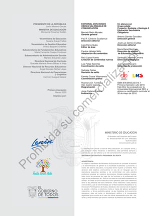 EDITORIAL DON BOSCO
OBRAS SALESIANAS DE
COMUNICACIÓN
Marcelo Mejía Morales
Gerente general
Paúl F. Córdova Guadamud
Dirección editorial
Ligia Elena Quijia
Editor de área
Paulina Hidalgo Miño
Adaptación de contenidos
Raúl López Huerta
Creación de contenidos nuevos
Luis Felipe Sánchez
Coordinación de estilo
Gabriela Cañas
Revisión de estilo
Pamela Cueva Villavicencio
Coordinación gráfica
Rosmery Ch. Tumbaco
Alex Castro Cepeda
Diagramación
Jorge Cadena Cadena
Ilustración
En alianza con
Grupo edebé
Proyecto: Biología y Geología 3
Educación Secundaria
Obligatoria
Antonio Garrido González
Dirección general
José Luis Gómez Cutillas
Dirección editorial
María Banal Martínez
Dirección de edición
de Educación Secundaria
Santiago Centelles Cervera
Dirección pedagógica
Juan López Navarro
Dirección de producción
ISBN 978-9942-23-015-7
Primera impresión: julio 2016
Este libro fue evaluado por la
Universidad Internacional SEK, y
obtuvo su certificación curricular el
30 de mayo de 2016.
EDITORIAL
DON BOSCO
ADVERTENCIA
Un objetivo manifiesto del Ministerio de Educación es combatir el sexismo
y la discriminación de género en la sociedad ecuatoriana y promover, a
través del sistema educativo, la equidad entre mujeres y hombres. Para
alcanzar este objetivo, promovemos el uso de un lenguaje que no
reproduzca esquemas sexistas, y de conformidad con esta práctica
preferimos emplear en nuestros documentos oficiales palabras neutras,
tales como las personas (en lugar de los hombres) o el profesorado (en
lugar de los profesores), etc. Sólo en los casos en que tales expresiones no
existan, se usará la forma masculina como genérica para hacer referencia
tanto a las personas del sexo femenino como masculino. Esta práctica
comunicativa, que es recomendada por la Real Academia Española en su
Diccionario Panhispánico de Dudas, obedece a dos razones: (a) en español
es posible <referirse a colectivos mixtos a través del género gramatical
masculino>, y (b) es preferible aplicar <la ley lingüística de la economía
expresiva> para así evitar el abultamiento gráfico y la consiguiente
ilegibilidad que ocurriría en el caso de utilizar expresiones como las y los,
os/as y otras fórmulas que buscan visibilizar la presencia de ambos sexos.
La reproducción parcial o total de esta publicación, en cualquier forma y
por cualquier medio mecánico o electrónico, está permitida siempre y
cuando sea por los editores y se cite correctamente la fuente autorizada.
DISTRIBUCIÓN GRATUITA PROHIBIDA SU VENTA
© Ministerio de Educación del Ecuador
Av. Amazonas N34-451 y Av. Atahualpa
Quito-Ecuador
www.educacion.gob.ec
PRESIDENTE DE LA REPÚBLICA
Lenín Moreno Garcés
MINISTRA DE EDUCACIÓN
Monserrat Creamer Guillén
Viceministra de Educación
Susana Araujo Fiallos
Viceministro de Gestión Educativa
Vinicio Baquero Ordóñez
Subsecretaria de Fundamentos Educativos
María Fernanda Crespo Cordovez
Subsecretario de Administración Escolar
Mariano Eduardo López
Directora Nacional de Currículo
Graciela Mariana Rivera Bilbao la Vieja
Director Nacional de Recursos Educativos
Ángel Gonzalo Núñez López
Directora Nacional de Operaciones
y Logística
Carmen Guagua Gaspar
Primera impresión
Marzo 2020
Impreso por:
P
r
o
h
i
b
i
d
a
s
u
c
o
m
e
r
c
i
a
l
i
z
a
c
i
ó
n
 
