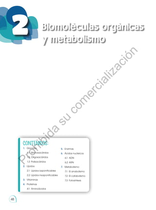 48
2 Biomoléculas orgánicas
y metabolismo
CONTENIDOS:
1.	Glúcidos
1.1	 Monosacáridos
1.2	 Oligosacáridos
1.3	 Polisacáridos
2.	Lípidos
2.1	 Lípidos saponificables
2.2	 Lípidos insaponificables
3.	Vitaminas
4.	Proteínas
4.1	 Aminoácidos
5.	Enzimas
6.	 Ácidos nucleicos
6.1	 ADN
6.2	 ARN
7.	Metabolismo
7.1	 El anabolismo
7.2	 El catabolismo
7.3	 Fotosíntesis
http://goo.gl/8A5jUs
48
P
r
o
h
i
b
i
d
a
s
u
c
o
m
e
r
c
i
a
l
i
z
a
c
i
ó
n
 