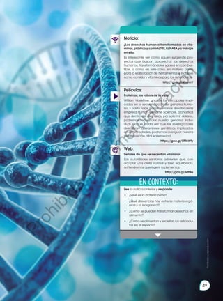 49
Películas:
Noticia:
Web:
¿Los desechos humanos transformados en vita-
minas, plástico y comida? Sí, la NASA ya trabaja
en ello.
Es interesante ver cómo siguen surgiendo pro-
yectos que buscan aprovechar los desechos
humanos, transformándolos ya sea en combus-
tible, o como en este caso, en materia prima
para la elaboración de herramientas e inclusive
como comida y vitaminas para los astronautas.
http://goo.gl/4IxymY
Lee la noticia anterior y responde:
•	 ¿Qué es la materia prima?
•	 ¿Qué diferencias hay entre la materia orgá-
nica y la inorgánica?
•	 ¿Cómo se pueden transformar desechos en
alimento?
•	 ¿Cómo se alimentan y excretan los astronau-
tas en el espacio?
Proteínas, los robots de la vida
William Haseltine, uno de los principales impli-
cados en la secuenciación del genoma huma-
no, y hasta hace pocas semanas director de la
empresa Human Genome Sciences, pronostica
que dentro de diez años, por solo mil dólares,
podremos secuenciar nuestro genoma indivi-
dual. Con él, cada vez que los investigadores
descubran alteraciones genéticas implicadas
en enfermedades, podremos averiguar nuestra
predisposición a tal enfermedad.
https://goo.gl/UMsWfy
Señales de que se necesitan vitaminas
Las autoridades sanitarias advierten que, con
adoptar una dieta normal y bien equilibrada,
no tendremos que ingerir suplementos.
http://goo.gl/t4ttBe
En contexto:
Prohibida
su
reproducción
49
P
r
o
h
i
b
i
d
a
s
u
c
o
m
e
r
c
i
a
l
i
z
a
c
i
ó
n
 