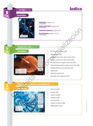 La vida (10 - 17)
Contenidos
Contenidos
Origen de la vida (18 - 47)
Biomoléculas orgánicas y metabolismo (48 - 81)
1
unidad
temática
2
unidad
temática
Contenidos:
Actividades
Actividades
Reproducción (página 14)
Biología (página 11)
•
•
Sistema inmune (página 15)
Actividades
Ecosistema (página 16-17)
•
•	 El método científico (20)
•	 Microscopía (22)
•	 Origen y evolución del universo (25)
•	 Origen y evolución de la Tierra (26)
•	 Teorías sobre el origen de la vida (29)
•	 Otras teorías sobre el origen de la vida (34)
•	 Bioelementos y biomoléculas (35)
•	 Agua (36)
•	 Sales minerales (41)
•	 Biomoléculas orgánicas (42)
•	 Glúcidos (50)
•	 Lípidos (54)
•	 Vitaminas (58)
•	 Proteínas (59)
•	 Enzimas (63)
•	 Ácidos nucléicos (68)
•	 Metabolismo (72)
0
unidad
temática
Índice
Prohibida
su
reproducción
P
r
o
h
i
b
i
d
a
s
u
c
o
m
e
r
c
i
a
l
i
z
a
c
i
ó
n
 