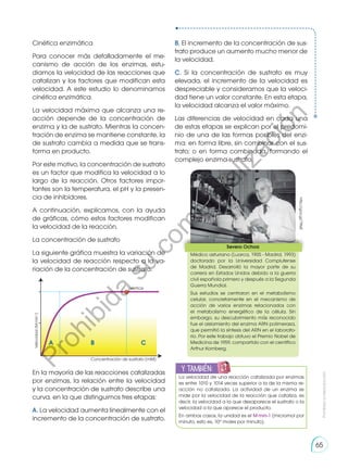 Cinética enzimática
Para conocer más detalladamente el me-
canismo de acción de los enzimas, estu-
diamos la velocidad de las reacciones que
catalizan y los factores que modifican esta
velocidad. A este estudio lo denominamos
cinética enzimática.
La velocidad máxima que alcanza una re-
acción depende de la concentración de
enzima y la de sustrato. Mientras la concen-
tración de enzima se mantiene constante, la
de sustrato cambia a medida que se trans-
forma en producto.
Por este motivo, la concentración de sustrato
es un factor que modifica la velocidad a lo
largo de la reacción. Otros factores impor-
tantes son la temperatura, el pH y la presen-
cia de inhibidores.
A continuación, explicamos, con la ayuda
de gráficas, cómo estos factores modifican
la velocidad de la reacción.
La concentración de sustrato
La siguiente gráfica muestra la variación de
la velocidad de reacción respecto a la va-
riación de la concentración de sustrato.
En la mayoría de las reacciones catalizadas
por enzimas, la relación entre la velocidad
y la concentración de sustrato describe una
curva, en la que distinguimos tres etapas:
A. La velocidad aumenta linealmente con el
incremento de la concentración de sustrato.
vértice
A B C
Concentración de sustrato (mM)
B. El incremento de la concentración de sus-
trato produce un aumento mucho menor de
la velocidad.
C. Si la concentración de sustrato es muy
elevada, el incremento de la velocidad es
despreciable y consideramos que la veloci-
dad tiene un valor constante. En esta etapa,
la velocidad alcanza el valor máximo.
Las diferencias de velocidad en cada una
de estas etapas se explican por el predomi-
nio de una de las formas posibles del enzi-
ma: en forma libre, sin combinar con el sus-
trato; o en forma combinada, formando el
complejo enzima-sustrato.
http://goo.gl/79tsiE
Severo Ochoa
Médico asturiano (Luarca, 1905 - Madrid, 1993)
doctorado por la Universidad Complutense
de Madrid. Desarrolló la mayor parte de su
carrera en Estados Unidos debido a la guerra
civil española primero y después a la Segunda
Guerra Mundial.
Sus estudios se centraron en el metabolismo
celular, concretamente en el mecanismo de
acción de varios enzimas relacionados con
el metabolismo energético de la célula. Sin
embargo, su descubrimiento más reconocido
fue el aislamiento del enzima ARN polimerasa,
que permitió la síntesis del ARN en el laborato-
rio. Por este trabajo obtuvo el Premio Nobel de
Medicina de 1959, compartido con el científico
Arthur Kornberg.
y también:
E
N
G
R
UPO
Y
T
A
M
B
IÉN
T
I
C
S
R
E
C
O
R
T
A
BLES
La velocidad de una reacción catalizada por enzimas
es entre 1010 y 1014 veces superior a la de la misma re-
acción no catalizada. La actividad de un enzima se
mide por la velocidad de la reacción que cataliza, es
decir, la velocidad a la que desaparece el sustrato o la
velocidad a la que aparece el producto.
En ambos casos, la unidad es el M·min-1 (micromol por
minuto, esto es, 10-6
moles por minuto).
Prohibida
su
reproducción
65
P
r
o
h
i
b
i
d
a
s
u
c
o
m
e
r
c
i
a
l
i
z
a
c
i
ó
n
 