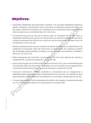 Objetivos:
•	 Desarrollar habilidades de pensamiento científico a fin de lograr flexibilidad intelectual,
espíritu indagador y pensamiento crítico, demostrar curiosidad por explorar el medio que
les rodea y valorar la naturaleza como resultado de la comprensión de las interacciones
entre los seres vivos y el ambiente físico (U1, U2, U3, U6).
•	 Comprender el punto de vista de la ciencia sobre la naturaleza de los seres vivos, su
diversidad, interrelaciones y evolución; sobre la Tierra, sus cambios y su lugar en el universo,
y sobre los procesos tanto físicos como químicos que se producen en los seres vivos y en
la materia (U1, U2, U3, U5, U6).
•	 Resolver problemas de la ciencia mediante el método científico, con la identificación de
problemas, la búsqueda crítica de información, la elaboración de conjeturas, el diseño
de actividades experimentales, el análisis y la comunicación de resultados confiables y
éticos (U1, U2, U3, U5, U6).
•	 Utilizar el lenguaje oral y el escrito con propiedad, así como otros sistemas de notación y
representación, cuando se requiera (U1, U2, U3, U5, U6).
•	 Usar las tecnologías de la información y la comunicación (TIC) como herramientas para
la búsqueda crítica de información, el análisis y la comunicación de sus experiencias y
conclusiones sobre los fenómenos y hechos naturales y sociales (U3, U4, U5).
•	 Comunicar información científica, resultados y conclusiones de sus indagaciones a
diferentes interlocutores, valiéndose de diversas técnicas y recursos, con aplicación de la
argumentación crítica y reflexiva y la justificación con pruebas y evidencias (U3, U4, U5).
•	 Comprender y valorar la historia del desarrollo científico, tecnológico y cultural relacionado
con la acción que este ejerce en la vida personal y social (U3, U4).
Prohibida
su
reproducción
P
r
o
h
i
b
i
d
a
s
u
c
o
m
e
r
c
i
a
l
i
z
a
c
i
ó
n
 