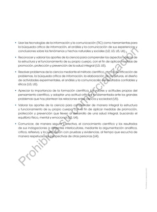 •	 Usar las tecnologías de la información y la comunicación (TIC) como herramientas para
la búsqueda crítica de información, el análisis y la comunicación de sus experiencias y
conclusiones sobre los fenómenos y hechos naturales y sociales (U2, U3, U5, U6).
•	 Reconocer y valorar los aportes de la ciencia para comprender los aspectos básicos de
la estructura y el funcionamiento de su propio cuerpo, con el fin de aplicar medidas de
promoción, protección y prevención de la salud integral (U3, U5).
•	 Resolver problemas de la ciencia mediante el método científico, con la identificación de
problemas, la búsqueda crítica de información, la elaboración de conjeturas, el diseño
de actividades experimentales, el análisis y la comunicación de resultados confiables y
éticos (U3, U5).
•	 Apreciar la importancia de la formación científica, los valores y actitudes propios del
pensamiento científico, y adoptar una actitud crítica y fundamentada ante los grandes
problemas que hoy plantean las relaciones entre ciencia y sociedad (U5).
•	 Valorar los aportes de la ciencia para comprender de manera integral la estructura
y funcionamiento de su propio cuerpo, con el fin de aplicar medidas de promoción,
protección y prevención que lleven al desarrollo de una salud integral, buscando el
equilibrio físico, mental y emocional (U3, U4).
•	 Comunicar, de manera segura y efectiva, el conocimiento científico y los resultados
de sus indagaciones a diferentes interlocutores, mediante la argumentación analítica,
crítica, reflexiva, y la justificación con pruebas y evidencias, al tiempo que escucha de
manera respetuosa las perspectivas de otras personas (U4).
Prohibida
su
reproducción
P
r
o
h
i
b
i
d
a
s
u
c
o
m
e
r
c
i
a
l
i
z
a
c
i
ó
n
 