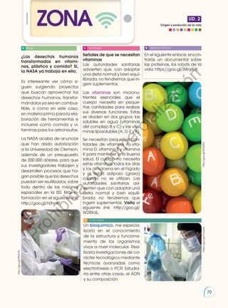Origen y evolución de la vida
UD. 2
ZONA
¿Los desechos humanos
transformados en vitami-
nas, plástico y comida? Sí,
la NASA ya trabaja en ello.
Es interesante ver cómo si-
guen surgiendo proyectos
que buscan aprovechar los
desechos humanos, transfor-
mándolos ya sea en combus-
tible, o como en este caso,
en materia prima para la ela-
boración de herramientas e
inclusive como comida y vi-
taminas para los astronautas.
La NASA acaba de anunciar
que han dado autorización
a la Universidad de Clemson,
además de un presupuesto
de 200 000 dólares, para que
sus investigadores trabajen y
desarrollen procesos que ha-
gan posible que los desechos
puedan ser reutilizados, sobre
todo dentro de las misiones
espaciales en la ISS. Más in-
formación en el siguiente link:
http://goo.gl/h0hefP.
Señales de que se necesitan
vitaminas
Las autoridades sanitarias
advierten que, con adoptar
una dieta normal y bien equi-
librada, no tendremos que in-
gerir suplementos.
Las vitaminas son micronu-
trientes esenciales que el
cuerpo necesita en peque-
ñas cantidades para realizar
sus diversas funciones. Estas
se dividen en dos grupos: las
solubles en agua (vitaminas
del complejo B y C) y las vita-
minas liposolubles (A, D, E y K).
Se necesitan pequeñas can-
tidades de vitamina A, vita-
mina D, vitamina E y vitamina
K para mantener una buena
salud. El cuerpo no necesita
estas vitaminas todos los días
y los almacena en el hígado
y el tejido adiposo (grasa)
cuando no se utilizan. Las
autoridades sanitarias ad-
vierten que con adoptar una
dieta normal y bien equili-
brada no tendremos que
ingerir suplementos. Visita el
siguiente link: http://goo.gl/
W28XdL.
En el siguiente enlace, encon-
trarás un documental sobre
las proteínas, los robots de la
vida: https://goo.gl/3WqXHt.
BLOG SOCIEDAD SENTIDO CRÍTICO
SI YO FUERA...
http://goo.gl/P9UD7b
Un bioquímico, me especia-
lizaría en el conocimiento
de la estructura y funciona-
miento de los organismos
vivos a nivel molecular. Rea-
lizaría investigaciones de ca-
rácter tecnológico mediante
técnicas avanzadas como
electroforesis o PCR. Estudia-
ría entre otras cosas, el ADN
y su composición.
https://goo.gl/VhwsDp
http://goo.gl/dTDKAO
79
P
r
o
h
i
b
i
d
a
s
u
c
o
m
e
r
c
i
a
l
i
z
a
c
i
ó
n
 