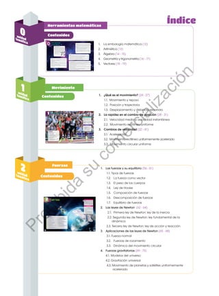 Herramientas matemáticas
Contenidos
1. 	 La simbología matemática (12)
2. 	 Aritmética (13)
3. 	 Álgebra (14 - 15)
4.	 Geometría y trigonometría (16 - 17)
5.	Vectores (18 - 19)
Índice
Movimiento
Contenidos
Contenidos
Fuerzas
1
unidad
temática
2
unidad
temática
1.	 ¿Qué es el movimiento? (24 - 27)
	 1.1. Movimiento y reposo
	 1.2. Posición y trayectoria
	 1.3. Desplazamiento y distancia recorrida
2. 	 La rapidez en el cambio de posición (28 - 31)
	 2.1. Velocidad media y velocidad instantánea
	 2.2. Movimiento rectilíneo uniforme
3. 	 Cambios de velocidad (32 - 41)
	 3.1. Aceleración
	 3.2. Movimiento rectilíneo uniformemente acelerado
	 3.3. Movimiento circular uniforme
1. 	 Las fuerzas y su equilibrio (56 - 61)
1.1. Tipos de fuerzas
1.2.	 La fuerza como vector
1.3.	 El peso de los cuerpos
1.4.	 Ley de Hooke
1.5.	 Composición de fuerzas
1.6.	 Descomposición de fuerzas
1.7. 	 Equilibrio de fuerzas
2. 	 Las leyes de Newton (62 - 64)
2.1. 	Primera ley de Newton: ley de la inercia
2.2. Segunda ley de Newton: ley fundamental de la
dinámica
2.3. Tercera ley de Newton: ley de acción y reacción
3. 	 Aplicaciones de las leyes de Newton (65 - 68)
3.1. Fuerza normal
3.2.	 Fuerzas de rozamiento
3.3.	 Dinámica del movimiento circular
4.	 Fuerzas gravitatorias (69 - 75)
4.1.	Modelos del universo
4.2.	Gravitación universal
4.3. Movimiento de planetas y satélites uniformemente
acelerado
0
unidad
temática
P
r
o
h
i
b
i
d
a
s
u
c
o
m
e
r
c
i
a
l
i
z
a
c
i
ó
n
 