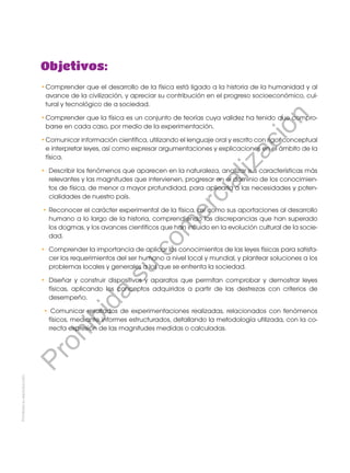 Prohibida
su
reproducción.
•	
Comprender que el desarrollo de la física está ligado a la historia de la humanidad y al
avance de la civilización, y apreciar su contribución en el progreso socioeconómico, cul-
tural y tecnológico de a sociedad.
•	
Comprender que la física es un conjunto de teorías cuya validez ha tenido que compro-
barse en cada caso, por medio de la experimentación.
•	
Comunicar información científica, utilizando el lenguaje oral y escrito con rigor conceptual
e interpretar leyes, así como expresar argumentaciones y explicaciones en el ámbito de la
física.
•	 Describir los fenómenos que aparecen en la naturaleza, analizar sus características más
relevantes y las magnitudes que intervienen, progresar en el dominio de los conocimien-
tos de física, de menor a mayor profundidad, para aplicarla a las necesidades y poten-
cialidades de nuestro país.
• 	
Reconocer el carácter experimental de la física, así como sus aportaciones al desarrollo
humano a lo largo de la historia, comprendiendo las discrepancias que han superado
los dogmas, y los avances científicos que han influido en la evolución cultural de la socie-
dad.
•	 Comprender la importancia de aplicar los conocimientos de las leyes físicas para satisfa-
cer los requerimientos del ser humano a nivel local y mundial, y plantear soluciones a los
problemas locales y generales a los que se enfrenta la sociedad.
• 	Diseñar y construir dispositivos y aparatos que permitan comprobar y demostrar leyes
físicas, aplicando los conceptos adquiridos a partir de las destrezas con criterios de
desempeño.
• Comunicar resultados de experimentaciones realizadas, relacionados con fenómenos
físicos, mediante informes estructurados, detallando la metodología utilizada, con la co-
rrecta expresión de las magnitudes medidas o calculadas.
Objetivos:
P
r
o
h
i
b
i
d
a
s
u
c
o
m
e
r
c
i
a
l
i
z
a
c
i
ó
n
 