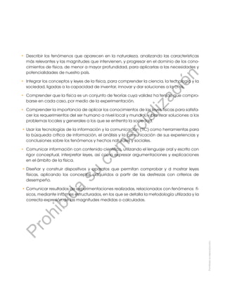 Prohibida
su
reproducción.
•	 Describir los fenómenos que aparecen en la naturaleza, analizando las características
más relevantes y las magnitudes que intervienen, y progresar en el dominio de los cono-
cimientos de física, de menor a mayor profundidad, para aplicarlas a las necesidades y
potencialidades de nuestro país.
•	 Integrar los conceptos y leyes de la física, para comprender la ciencia, la tecnología y la
sociedad, ligadas a la capacidad de inventar, innovar y dar soluciones a la crisis.
•	 Comprender que la física es un conjunto de teorías cuya validez ha tenido que compro-
barse en cada caso, por medio de la experimentación.
• 	Comprender la importancia de aplicar los conocimientos de las leyes físicas para satisfa-
cer los requerimientos del ser humano a nivel local y mundial, y plantear soluciones a los
problemas locales y generales a los que se enfrenta la sociedad.
•	Usar las tecnologías de la información y la comunicación (TIC) como herramientas para
la búsqueda crítica de información, el análisis y la comunicación de sus experiencias y
conclusiones sobre los fenómenos y hechos naturales y sociales.
•	 Comunicar información con contenido científico, utilizando el lenguaje oral y escrito con
rigor conceptual, interpretar leyes, así como expresar argumentaciones y explicaciones
en el ámbito de la física.
•	Diseñar y construir dispositivos y aparatos que permitan comprobar y d mostrar leyes
físicas, aplicando los conceptos adquiridos a partir de las destrezas con criterios de
desempeño.
•	Comunicar resultados de experimentaciones realizadas, relacionados con fenómenos fí-
sicos, mediante informes estructurados, en los que se detalla la metodología utilizada y la
correcta expresión de las magnitudes medidas o calculadas.
P
r
o
h
i
b
i
d
a
s
u
c
o
m
e
r
c
i
a
l
i
z
a
c
i
ó
n
 