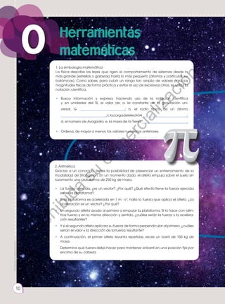 Prohibida
su
reproducción.
10
1. La simbología matemática
La física describe las leyes que rigen el comportamiento de sistemas desde lo
más grande (estrellas o galaxias) hasta lo más pequeño (átomos y partículas su-
batómicas). Como sabes, para cubrir un rango tan amplio de valores para las
magnitudes físicas de forma práctica y evitar el uso de excesivas cifras, se utiliza la
notación científica.
•	 Busca información y expresa, haciendo uso de la notación científica
y en unidades del SI, el valor de: a. la constante de la gravitación uni-
versal, G ______________________; b. el radio típico de un átomo
______________________;c.lacargadelelectrón______________________;
d. el número de Avogadro; e. la masa de la Tierra ______________________.
•	 Ordena, de mayor a menor, los valores numéricos anteriores.
2. Aritmética
Gracias a un conocido, tienes la posibilidad de presenciar un entrenamiento de la
modalidad de Strongman. En un momento dado, el atleta empuja sobre el suelo sin
rozamiento una plataforma de 250 kg de masa.
• 	 La fuerza ejercida, ¿es un vector? ¿Por qué? ¿Qué efecto tiene la fuerza ejercida
sobre la plataforma?
• 	 Si la plataforma es acelerada en 1 m · s-2
, halla la fuerza que aplica el atleta. ¿La
aceleración es un vector? ¿Por qué?
• 	 Un segundo atleta ayuda al primero a empujar la plataforma. Si lo hace con idén-
tica fuerza y en la misma dirección y sentido, ¿cuáles serán la fuerza y la acelera-
ción resultantes?
• 	 Y si el segundo atleta aplicara su fuerza de forma perpendicular al primero, ¿cuáles
serían el valor y la dirección de la fuerza resultante?
• 	A continuación, el primer atleta levanta repetidas veces un barril de 150 kg de
masa.
	 Determina qué fuerza debe hacer para mantener el barril en una posición fija por
encima de su cabeza.
10
0 Herramientas
matemáticas
Prohibida
su
reproducción
P
r
o
h
i
b
i
d
a
s
u
c
o
m
e
r
c
i
a
l
i
z
a
c
i
ó
n
 