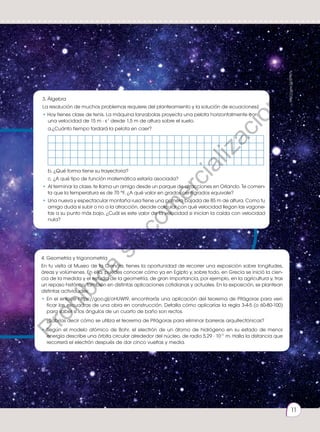Prohibida
su
reproducción.
11
4. Geometría y trigonometría
En tu visita al Museo de la Ciencia, tienes la oportunidad de recorrer una exposición sobre longitudes,
áreas y volúmenes. En ella, puedes conocer cómo ya en Egipto y, sobre todo, en Grecia se inició la cien-
cia de la medida y el estudio de la geometría, de gran importancia, por ejemplo, en la agricultura y, tras
un repaso histórico, también en distintas aplicaciones cotidianas y actuales. En la exposición, se plantean
distintas actividades:
• 	
En el enlace https://goo.gl/oHUWt9, encontrarás una aplicación del teorema de Pitágoras para veri-
ficar las escuadras de una obra en construcción. Detalla cómo aplicarías la regla 3-4-5 (o 60-80-100)
para saber si los ángulos de un cuarto de baño son rectos.
	 ¿Sabrías decir cómo se utiliza el teorema de Pitágoras para eliminar barreras arquitectónicas?
• 	
Según el modelo atómico de Bohr, el electrón de un átomo de hidrógeno en su estado de menor
energía describe una órbita circular alrededor del núcleo, de radio 5,29 · 10-11
m. Halla la distancia que
recorrerá el electrón después de dar cinco vueltas y media.
3. Álgebra
La resolución de muchos problemas requiere del planteamiento y la solución de ecuaciones.
• Hoy tienes clase de tenis. La máquina lanzabolas proyecta una pelota horizontalmente con
una velocidad de 15 m · s-1
desde 1,5 m de altura sobre el suelo.
	 a.¿Cuánto tiempo tardará la pelota en caer?
	 b. ¿Qué forma tiene su trayectoria?
	 c. ¿A qué tipo de función matemática estaría asociada?
• 	Al terminar la clase, te llama un amigo desde un parque de atracciones en Orlando. Te comen-
ta que la temperatura es de 70 °F. ¿A qué valor en grados centígrados equivale?
• 	Una nueva y espectacular montaña rusa tiene una primera bajada de 85 m de altura. Como tu
amigo duda si subir o no a la atracción, decide calcular con qué velocidad llegan las vagone-
tas a su punto más bajo. ¿Cuál es este valor de la velocidad si inician la caída con velocidad
nula?
http://goo.gl/EPfz7s
11
P
r
o
h
i
b
i
d
a
s
u
c
o
m
e
r
c
i
a
l
i
z
a
c
i
ó
n
 