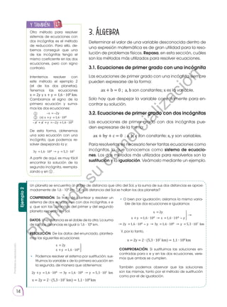 Prohibida
su
reproducción.
14
3. Álgebra
Determinar el valor de una variable desconocida dentro de
una expresión matemática es de gran utilidad para la reso-
lución de problemas físicos. Repasa, en esta sección, cuáles
son los métodos más utilizados para resolver ecuaciones.
3.1. Ecuaciones de primer grado con una incógnita
Las ecuaciones de primer grado con una incógnita siempre
pueden expresarse de la forma:
ax + b = 0 ; a, b son constantes; x es la variable.
Solo hay que despejar la variable correctamente para en-
contrar su solución.
3.2. Ecuaciones de primer grado con dos incógnitas
Las ecuaciones de primer grado con dos incógnitas pue-
den expresarse de la forma:
ax + by + c = 0 ; a, b, c son constante; x, y son variables.
Para resolverlas, es necesario tener tantas ecuaciones como
incógnitas, lo que conocemos como sistema de ecuacio-
nes. Los dos métodos más utilizados para resolverlos son la
sustitución y la igualación. Veámoslo mediante un ejemplo.
Otro método para resolver
sistemas de ecuaciones con
dos incógnitas es el método
de reducción. Para ello, de-
bemos conseguir que una
de las incógnitas tenga el
mismo coeficiente en las dos
ecuaciones, pero con signo
contrario.
Intentemos resolver con
este método el ejemplo 2
(el de los dos planetas).
Tenemos las ecuaciones
x = 2y y x + y = 1,6 ∙ 108
km.
Cambiamos el signo de la
primera ecuación y suma-
mos las dos ecuaciones:
De esta forma, obtenemos
una sola ecuación con una
incógnita, que podemos re-
solver despejando la y:
A partir de aquí, es muy fácil
encontrar la solución de la
segunda incógnita, reempla-
zando y en 1 .
y también:
E
N
G
R
UPO
Y
T
A
M
B
IÉN
T
I
C
S
R
E
C
O
R
T
A
BLES
C
A
L
C
U
L
A
DORA
x = 2y
(+
) x +y =1,6 108
x + x +y = 2y +1,6 108
3y =1,6 108 y =5,3 107
Un planeta se encuentra al doble de distancia que otro del Sol, y la suma de sus dos distancias es aproxi-
madamente de 1,6 ⋅ 108
km. ¿A qué distancia del Sol se hallan los dos planetas?
COMPRENSIÓN. Se trata de plantear y resolver un
sistema de dos ecuaciones con dos incógnitas, x e
y, que son las distancias del primer y del segundo
planeta respecto del Sol.
DATOS. Una distancia es el doble de la otra. La suma
de las dos distancias es igual a 1,6 ⋅ 108
km.
RESOLUCIÓN. De los datos del enunciado, plantea-
mos las siguientes ecuaciones:
COMPROBACIÓN. Si sustituimos las soluciones en-
contradas para x e y en las dos ecuaciones, vere-
mos que ambas se cumplen.
También podemos observar que las soluciones
son las mismas, tanto por el método de sustitución
como por el de igualación.
• 	 Podemos resolver el sistema por sustitución; sus-
tituimos la variable x de la primera ecuación en
la segunda, de manera que obtenemos:
Y, por lo tanto,
• O bien por igualación; aislamos la misma varia-
ble de las dos ecuaciones e igualamos:
Ejemplo
2
x =2y
x +y =1,6 108
2y +y =1,6 108 3y =1,6 108 y =5,3 107 km
x =2y
x +y =1,6 108 x =1,6 108 y
2y =1,6 108 y 3y =1,6 108 y =5,3 107 km
1
2
x = 2y = 2 ∙ (5,3 ∙ 107
km) = 1,1 ∙ 108
km
x = 2y = 2 ∙ (5,3 ∙ 107
km) = 1,1 ∙ 108
km
P
r
o
h
i
b
i
d
a
s
u
c
o
m
e
r
c
i
a
l
i
z
a
c
i
ó
n
 