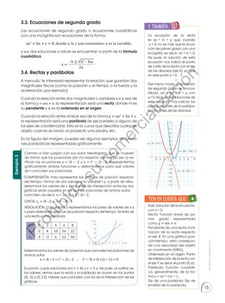 Prohibida
su
reproducción.
15
3.3. Ecuaciones de segundo grado
Las ecuaciones de segundo grado o ecuaciones cuadráticas
con una incógnita son ecuaciones de la forma:
ax2
+ bx + c = 0, donde a, b, c son constantes; x es la variable.
y sus dos soluciones o raíces se encuentran a partir de la fórmula
cuadrática:
3.4. Rectas y parábolas
A menudo, te interesará representar la relación que guardan dos
magnitudes físicas (como la posición y el tiempo o la fuerza y la
aceleración, por ejemplo).
Cuando la relación entre dos magnitudes o variables x e y sea de
la forma y = mx + n, la representación será una recta, donde m es
su pendiente y n es la ordenada en el origen.
Cuando la relación entre ambas sea de la forma y = ax2
+ bx + c,
la representación será una parábola de eje paralelo a alguno de
los ejes de coordenadas. Esta es la curva que describe cualquier
objeto cuando se lanza: un proyectil, una piedra, etc.
En la figura del margen, puedes ver algunos ejemplos de funcio-
nes parabólicas representadas gráficamente.
La ecuación de la recta
es ax + b = y, que, cuando
y = 0, no es más que la ecua-
ción de primer grado con una
incógnita; es decir: ax + b = 0.
Así pues, la solución de esta
ecuación nos indica el punto
de corte de la recta con el eje
de las abscisas (eje X), ya que
en este punto y = 0.
Del mismo modo, la ecuación
de segundo grado es una pa-
rábola, ax2
+ bx + c = y, con
y = 0. Así pues, las soluciones de
esta ecuación nos indican los
puntos de corte de la parábo-
la con el eje de las abscisas.
Raíz: Solución de la ecuación,
con y = 0.
Recta: Función lineal de pri-
mer grado representada
como y = mx + n.
Pendiente de una recta: Incli-
nación de la recta respecto
al eje X. En una gráfica posi-
ción-tiempo, esta correspon-
de a la velocidad del objeto
en movimiento (MRU).
Ordenada en el origen: Punto
de intersección de la recta con
el eje Y; es decir, el punto (0, n).
Parábola: Función cuadráti-
ca, generalmente, de la for-
ma y = ax2
+ bx + c.
Eje de una parábola: Eje de
simetría de la parábola.
y también:
E
N
G
R
UPO
Y
T
A
M
B
IÉN
T
I
C
S
R
E
C
O
R
T
A
BLES
C
A
L
C
U
L
A
DORA
−1
−2
−3
−4
−5
−6
−7
1
2
3
4
5
6
7
−1 1
−2 2
−3 3
−4 4
0
0 X
Y
y = 3x2 − 4x + 1
y = x2 + x + 1
y = −x2 −2x − 1
Carmen e Iván juegan con sus autos teledirigidos, que se mueven
de forma que las posiciones (en m) respecto del tiempo (en s) ve-
rifican las ecuaciones x = 3t − 2 y x = t2
− 2t - 2. Representemos
gráficamente ambas funciones y determinemos para qué valores
de t coinciden sus posiciones.
COMPRENSIÓN. Para representar las gráficas de posición respecto
del tiempo, hemos de dar valores a la variable t y, a partir de ellos,
determinar los valores de x. Los puntos de intersección entre las dos
gráficas serán aquellos en los que las posiciones de ambos autos
coinciden; es decir, x = 3t - 2 = t2
- 2t - 2.
DATOS. x1
= 3t - 2; x2
= t2
- 2t - 2.
Determinamos los valores de t para los que coinciden las posiciones de
ambos autos:
x = 3t – 2 = t2
− 2t – 2 ; t2
− 5t = 0; t (t − 5) = 0
Ecuación cuyas soluciones son t = 0s y t = 5 s. Así pues, al sustituir es-
tos valores, vemos que la recta y la parábola se cruzan en los puntos
(0, -2) y (5, 13). Valores que coinciden con los de la intersección de las
gráficas.
RESOLUCIÓN. Calculamos y representamos los pares de valores de x y
t, para obtener las gráficas de posición respecto del tiempo. Se trata de
una recta y una parábola:
Ejemplo
3
20
x (m)
15
10
5
0
–1
–2 1 2 3 4 5 6 7 8 t (s)
t(s) 0 2 4 6 8
x1
-2 4 10 16 22
x2
-2 -2 6 22 46
- b ± b2
- 4ac
2a
x =
√
Ten en cuenta que:
E
N
G
R
UPO
Y
T
A
M
B
IÉN:
T
I
C
C
A
L
C
U
L
A
DORA
T
E
N
E
N
C
U
E
N
TA QUE:
P
r
o
h
i
b
i
d
a
s
u
c
o
m
e
r
c
i
a
l
i
z
a
c
i
ó
n
 