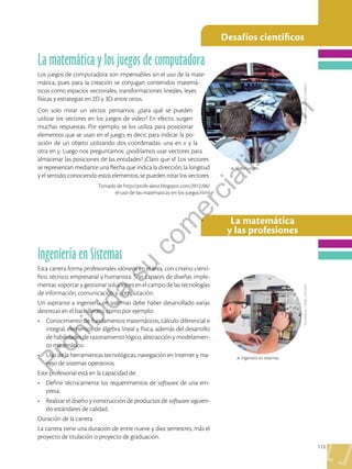 113
Desafíos científicos
La matemática
y las profesiones
Shutterstock,
(2020).
123046411
Shutterstock,
(2020).
215156347
Ingeniería en Sistemas
Esta carrera forma profesionales idóneos en el área, con criterio cientí-
fico, técnico, empresarial y humanista. Son capaces de diseñar, imple-
mentar, soportar y gestionar soluciones en el campo de las tecnologías
de información, comunicación y computación.
Un aspirante a ingeniería en sistemas debe haber desarrollado varias
destrezas en el bachillerato, como por ejemplo:
•	 Conocimiento de fundamentos matemáticos, cálculo diferencial e
integral, elementos de álgebra lineal y física, además del desarrollo
de habilidades de razonamiento lógico, abstracción y modelamien-
to matemático.
•	 Uso de la herramientas tecnológicas, navegación en Internet y ma-
nejo de sistemas operativos.
Este profesional está en la capacidad de:
•	 Definir técnicamente los requerimientos de software de una em-
presa.
•	 Realizar el diseño y construcción de productos de software siguien-
do estándares de calidad.
Duración de la carrera
La carrera tiene una duración de entre nueve y diez semestres, más el
proyecto de titulación o proyecto de graduación.
La matemática y los juegos de computadora
Los juegos de computadora son impensables sin el uso de la mate-
mática, pues para la creación se conjugan contenidos matemá-
ticos como espacios vectoriales, transformaciones lineales, leyes
físicas y estrategias en 2D y 3D, entre otros.
Con solo mirar un vector, pensamos: ¿para qué se pueden
utilizar los vectores en los juegos de video? En efecto, surgen
muchas respuestas. Por ejemplo, se los utiliza para posicionar
elementos que se usan en el juego, es decir, para indicar la po-
sición de un objeto utilizando dos coordenadas: una en x y la
otra en y. Luego nos preguntamos: ¿podríamos usar vectores para
almacenar las posiciones de las entidades? ¡Claro que sí! Los vectores
se representan mediante una flecha que indica la dirección, la longitud
y el sentido; conociendo estos elementos, se pueden rotar los vectores.
Tomado de http://profe-alexz.blogspot.com/2012/06/
el-uso-de-las-matematicas-en-los-juegos.html
p Ingeniero en sistemas.
p Video juegos.
P
r
o
h
i
b
i
d
a
s
u
c
o
m
e
r
c
i
a
l
i
z
a
c
i
ó
n
 